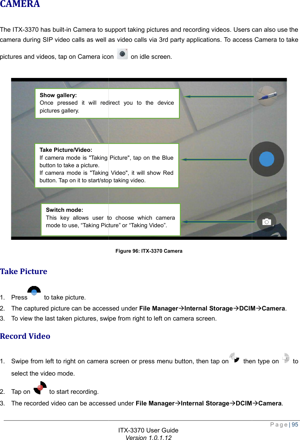   CAMERA The ITX-3370 has built-in Camera to support taking pictures and recording videos. Users can also use the camera during SIP video calls as well as video calls via 3rd party applications. To access Camera to take pictures and videos, tap on Camera icon  Take Picture 1. Press  to take picture. 2. The captured picture can be accessed under 3. To view the last taken pictures, swipe from Record Video 1. Swipe from left to right on camera screen or press menu buttonselect the video mode. 2. Tap on   to start recording. 3. The recorded video can be accessed under Show gallery: Once pressed it will redirect you to the device pictures gallery.  Take Picture/Video: If camera mode is &quot;Taking Picture&quot;,button to take a picture. If camera mode is &quot;Taking Video&quot;, it will show Red button. Tap on it to start/stop taking video.Switch mode: This key allows user to choose which camera mode to use, “Taking Picture” or “Taking Video”.ITX-3370 User Guide Version 1.0.1.12 in Camera to support taking pictures and recording videos. Users can also use the camera during SIP video calls as well as video calls via 3rd party applications. To access Camera to take pictures and videos, tap on Camera icon  on idle screen. Figure 96: ITX-3370 Camera The captured picture can be accessed under File ManageràInternal StorageàDCIMwipe from right to left on camera screen. Swipe from left to right on camera screen or press menu button, then tap on  thenhe recorded video can be accessed under File ManageràInternal StorageàDCIMOnce pressed it will redirect you to the device If camera mode is &quot;Taking Picture&quot;, tap on the Blue mode is &quot;Taking Video&quot;, it will show Red button. Tap on it to start/stop taking video. This key allows user to choose which camera mode to use, “Taking Picture” or “Taking Video”.  Page| 95 in Camera to support taking pictures and recording videos. Users can also use the camera during SIP video calls as well as video calls via 3rd party applications. To access Camera to take  DCIMàCamera. then type on  to DCIMàCamera. 