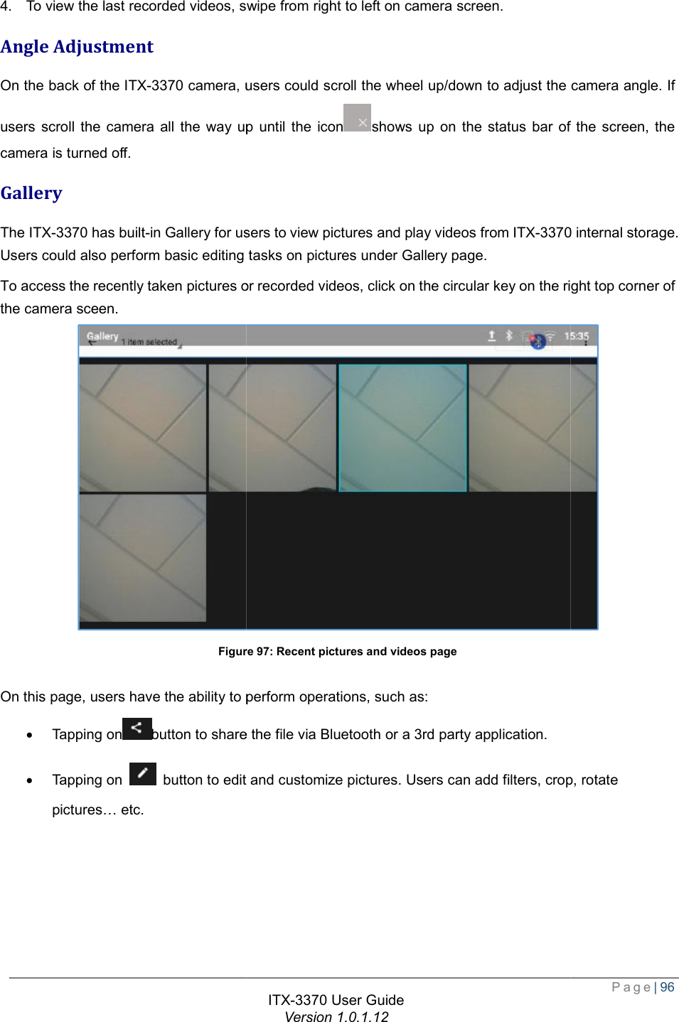   4. To view the last recorded videos, sAngle Adjustment On the back of the ITX-3370 camera, users could scroll the wheel up/down to adjust the camera angle. If users scroll the camera all the way up until the iconcamera is turned off. Gallery The ITX-3370 has built-in Gallery for users to view pictures and play videos from Users could also perform basic editing tasks on picturesTo access the recently taken pictures or recorded videosthe camera sceen. Figure On this page, users have the ability to perform operations· Tapping onbutton to share the file via Bluetooth or a 3rd party application.· Tapping on   button to edit and customize pictures. Users can add filterpictures… etc. ITX-3370 User Guide Version 1.0.1.12 To view the last recorded videos, swipe from right to left on camera screen. camera, users could scroll the wheel up/down to adjust the camera angle. If users scroll the camera all the way up until the iconshows up on the status bar of the screen, the in Gallery for users to view pictures and play videos from ITX-3370perform basic editing tasks on pictures under Gallery page. the recently taken pictures or recorded videos, click on the circular key on the right top corner of Figure 97: Recent pictures and videos page have the ability to perform operations, such as: button to share the file via Bluetooth or a 3rd party application. button to edit and customize pictures. Users can add filters, crop, rotat Page| 96 camera, users could scroll the wheel up/down to adjust the camera angle. If shows up on the status bar of the screen, the 3370 internal storage. right top corner of  , crop, rotate 