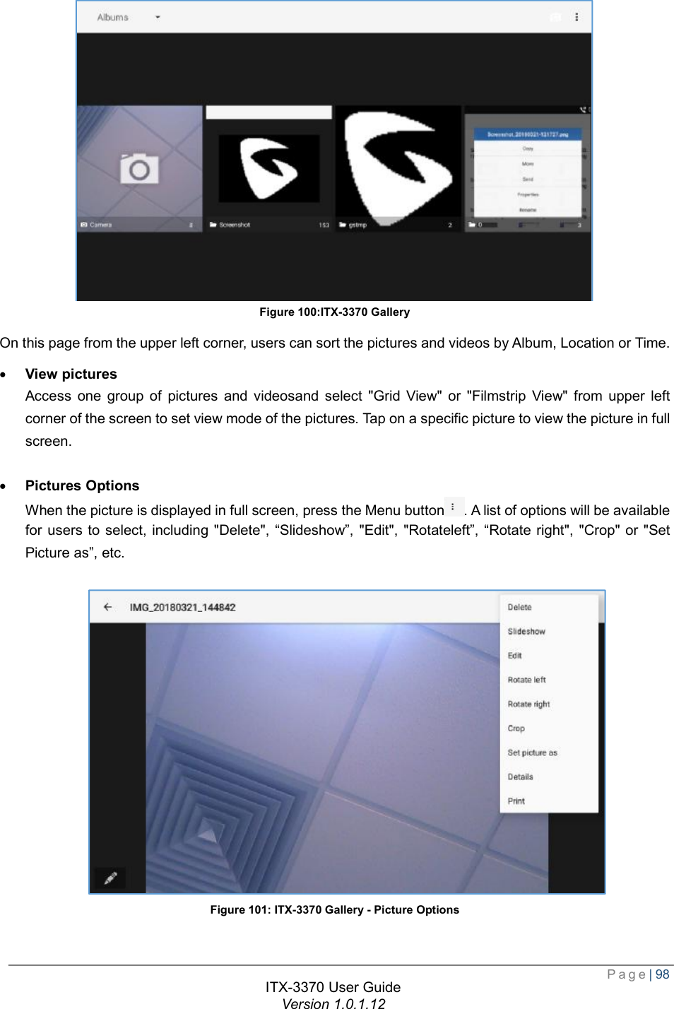  Page| 98  ITX-3370 User Guide Version 1.0.1.12   Figure 100:ITX-3370 Gallery On this page from the upper left corner, users can sort the pictures and videos by Album, Location or Time. · View pictures Access one group of pictures and videosand select &quot;Grid View&quot; or &quot;Filmstrip View&quot; from upper left corner of the screen to set view mode of the pictures. Tap on a specific picture to view the picture in full screen.  · Pictures Options When the picture is displayed in full screen, press the Menu button . A list of options will be available for users to select, including &quot;Delete&quot;, “Slideshow”, &quot;Edit&quot;, &quot;Rotateleft”, “Rotate right&quot;, &quot;Crop&quot; or &quot;Set Picture as”, etc.   Figure 101: ITX-3370 Gallery - Picture Options  