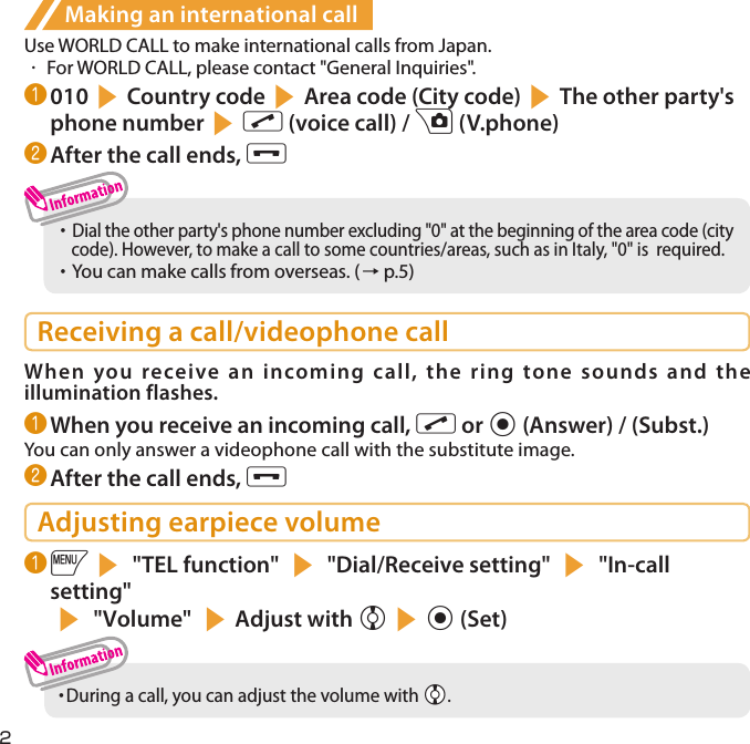 2Making an international callUse WORLD CALL to make international calls from Japan.・  For WORLD CALL, please contact &quot;General Inquiries&quot;.❶ 010sCountry codesArea code (City code)sThe other party&apos;s phone numbersr (voice call) / u (V.phone)❷ After the call ends, y・     Dial the other party&apos;s phone number excluding &quot;0&quot; at the beginning of the area code (city code). However, to make a call to some countries/areas, such as in Italy, &quot;0&quot; is  required. ・     You can make calls from overseas. (→ p.5)Receiving a call/videophone callWhen you receive an incoming call, the ring tone sounds and the illumination flashes.❶ When you receive an incoming call, r or d (Answer) / (Subst.)You can only answer a videophone call with the substitute image.❷ After the call ends, yAdjusting earpiece volume❶ is &quot;TEL function&quot; s &quot;Dial/Receive setting&quot; s &quot;In-call setting&quot;s &quot;Volume&quot; sAdjust with csd (Set)・  During a call, you can adjust the volume with Xc.