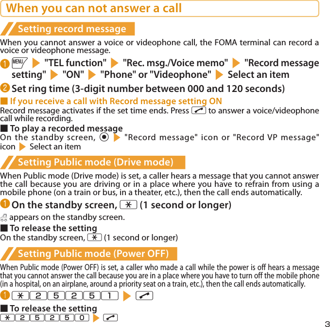 3When you can not answer a callSetting record messageWhen you cannot answer a voice or videophone call, the FOMA terminal can record a voice or videophone message.❶ is&quot;TEL function&quot;s&quot;Rec. msg./Voice memo&quot;s&quot;Record message setting&quot;s&quot;ON&quot;s&quot;Phone&quot; or &quot;Videophone&quot;sSelect an item❷ Set ring time (3-digit number between 000 and 120 seconds)■ If you receive a call with Record message setting ONRecord message activates if the set time ends. Press r to answer a voice/videophone call while recording.■ To play a recorded messageOn the standby screen, ds&quot;Record message&quot; icon or &quot;Record VP message&quot; iconsSelect an itemSetting Public mode (Drive mode)When Public mode (Drive mode) is set, a caller hears a message that you cannot answer the call because you are driving or in a place where you have to refrain from using a mobile phone (on a train or bus, in a theater, etc.), then the call ends automatically.❶ On the standby screen, w (1 second or longer) appears on the standby screen.■ To release the settingOn the standby screen, w (1 second or longer)Setting Public mode (Power OFF)When Public mode (Power OFF) is set, a caller who made a call while the power is off hears a message that you cannot answer the call because you are in a place where you have to turn off the mobile phone (in a hospital, on an airplane, around a priority seat on a train, etc.), then the call ends automatically.❶ w25251sr■ To release the settingw25250sr