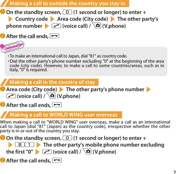 7Making a call to outside the country you stay in❶ On the standby screen, 0 (1 second or longer) to enter +s Country code s Area code (City code) sThe other party&apos;s phone number s r (voice call) / u (V.phone)❷ After the call ends, y・  To make an international call to Japan, dial &quot;81&quot; as country code.・  Dial the other party&apos;s phone number excluding &quot;0&quot; at the beginning of the area code (city code). However, to make a call to some countries/areas, such as in Italy, &quot;0&quot; is required.Making a call in the country of stay❶ Area code (City code)sThe other party&apos;s phone numbersr (voice call) / u (V.phone)❷ After the call ends, yMaking a call to WORLD WING user overseasWhen making a call to &quot;WORLD WING&quot; user overseas, make a call as an international call to Japan (dial &quot;81&quot; (Japan) as the country code), irrespective whether the other party is in or out of the country you stay.❶ On the standby screen, 0 (1 second or longer) to enter + s81sThe other party&apos;s mobile phone number excluding the first &quot;0&quot;sr (voice call) / u (V.phone)❷ After the call ends, y