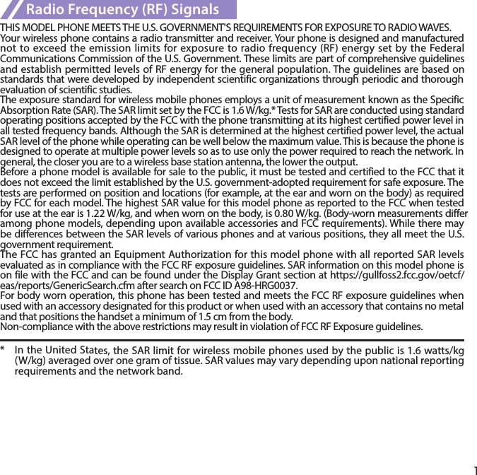 1Radio Frequency (RF) SignalsTHIS MODEL PHONE MEETS THE U.S. GOVERNMENT&apos;S REQUIREMENTS FOR EXPOSURE TO RADIO WAVES.Your wireless phone contains a radio transmitter and receiver. Your phone is designed and manufactured not to exceed the emission limits for exposure to  radio frequency (RF) energy set by the Federal Communications Commission of the U.S. Government. These limits are part of comprehensive guidelines and establish permitted levels of RF energy for the general population. The guidelines are based on standards that were developed by independent scientific organizations through periodic and thorough evaluation of scientific studies.The exposure standard for wireless mobile phones employs a unit of measurement known as the Specific Absorption Rate (SAR). The SAR limit set by the FCC is 1.6 W/kg.* Tests for SAR are conducted using standard operating positions accepted by the FCC with the phone transmitting at its highest certified power level in all tested frequency bands. Although the SAR is determined at the highest certified power level, the actual SAR level of the phone while operating can be well below the maximum value. This is because the phone is designed to operate at multiple power levels so as to use only the power required to reach the network. In general, the closer you are to a wireless base station antenna, the lower the output.Before a phone model is available for sale to the public, it must be tested and certified to the FCC that it does not exceed the limit established by the U.S. government-adopted requirement for safe exposure. The tests are performed on position and locations (for example, at the ear and worn on the body) as required by FCC for each model. The highest SAR value for this model phone as reported to the FCC when tested for use at the ear is 1.22 W/kg, and when worn on the body, is 0.80 W/kg. (Body-worn measurements differ among phone models, depending upon available accessories and FCC requirements). While there may be differences between the SAR levels of various phones and at various positions, they all meet the U.S. government requirement.The FCC has granted an Equipment Authorization for this model phone with all reported SAR levels evaluated as in compliance with the FCC RF exposure guidelines. SAR information on this model phone is on file with the FCC and can be found under the Display Grant section at https://gullfoss2.fcc.gov/oetcf/eas/reports/GenericSearch.cfm after search on FCC ID A98-HRG0037.For body worn operation, this phone has been tested and meets the FCC RF exposure guidelines when used with an accessory designated for this product or when used with an accessory that contains no metal and that positions the handset a minimum of 1.5 cm from the body.Non-compliance with the above restrictions may result in violation of FCC RF Exposure guidelines.*  In the United States, the SAR limit for wireless mobile phones used by the public is 1.6 watts/kg (W/kg) averaged over one gram of tissue. SAR values may vary depending upon national reporting requirements and the network band.