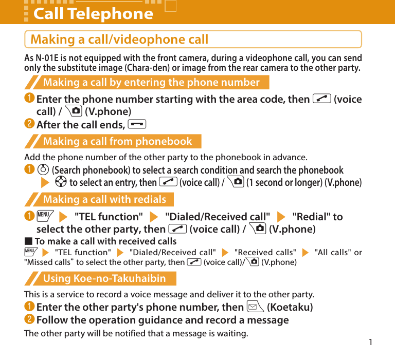 1Making a call/videophone callAs N-01E is not equipped with the front camera, during a videophone call, you can send only the substitute image (Chara-den) or image from the rear camera to the other party.Making a call by entering the phone number❶ Enter the phone number starting with the area code, then r (voice call) / u (V.phone)❷ After the call ends, yMaking a call from phonebookAdd the phone number of the other party to the phonebook in advance.❶ f (Search phonebook) to select a search condition and search the phonebook sb to select an entry, then r (voice call) / u (1 second or longer) (V.phone)Making a call with redials❶ is &quot;TEL function&quot; s &quot;Dialed/Received call&quot; s &quot;Redial&quot; to select the other party, then r (voice call) / u (V.phone)■ To make a call with received callsis &quot;TEL function&quot; s &quot;Dialed/Received call&quot; s &quot;Received calls&quot; s &quot;All calls&quot; or &quot;Missed calls” to select the other party, then r (voice call)/u (V.phone)Using Koe-no-TakuhaibinThis is a service to record a voice message and deliver it to the other party.❶ Enter the other party&apos;s phone number, then o (Koetaku)❷ Follow the operation guidance and record a messageThe other party will be notified that a message is waiting.Call Telephone