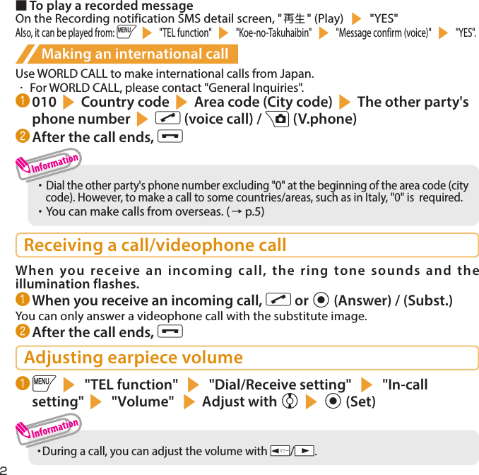 2■ To play a recorded messageOn the Recording notification SMS detail screen, &quot;再生 &quot; (Play) s &quot;YES&quot;Also, it can be played from: is &quot;TEL function&quot; s &quot;Koe-no-Takuhaibin&quot; s &quot;Message confirm (voice)&quot; s &quot;YES&quot;.Making an international callUse WORLD CALL to make international calls from Japan.・  For WORLD CALL, please contact &quot;General Inquiries&quot;.❶ 010sCountry codesArea code (City code)sThe other party&apos;s phone numbersr (voice call) / u (V.phone)❷ After the call ends, y・     Dial the other party&apos;s phone number excluding &quot;0&quot; at the beginning of the area code (city code). However, to make a call to some countries/areas, such as in Italy, &quot;0&quot; is  required. ・     You can make calls from overseas. (→ p.5)Receiving a call/videophone callWhen you receive an incoming call, the ring tone sounds and the illumination flashes.❶ When you receive an incoming call, r or d (Answer) / (Subst.)You can only answer a videophone call with the substitute image.❷ After the call ends, yAdjusting earpiece volume❶ is &quot;TEL function&quot; s &quot;Dial/Receive setting&quot; s &quot;In-call setting&quot;s &quot;Volume&quot; sAdjust with csd (Set)・  During a call, you can adjust the volume with Sa/Ss.