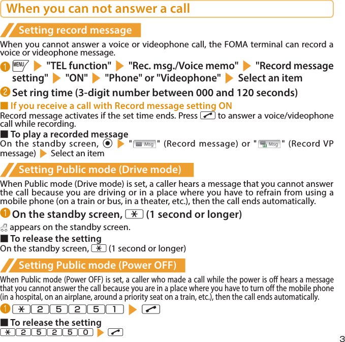 3When you can not answer a callSetting record messageWhen you cannot answer a voice or videophone call, the FOMA terminal can record a voice or videophone message.❶ is&quot;TEL function&quot;s&quot;Rec. msg./Voice memo&quot;s&quot;Record message setting&quot;s&quot;ON&quot;s&quot;Phone&quot; or &quot;Videophone&quot;sSelect an item❷ Set ring time (3-digit number between 000 and 120 seconds)■ If you receive a call with Record message setting ONRecord message activates if the set time ends. Press r to answer a voice/videophone call while recording.■ To play a recorded messageOn the standby screen, ds&quot; &quot; (Record message) or &quot; &quot; (Record VP message)sSelect an itemSetting Public mode (Drive mode)When Public mode (Drive mode) is set, a caller hears a message that you cannot answer the call because you are driving or in a place where you have to refrain from using a mobile phone (on a train or bus, in a theater, etc.), then the call ends automatically.❶ On the standby screen, w (1 second or longer) appears on the standby screen.■ To release the settingOn the standby screen, w (1 second or longer)Setting Public mode (Power OFF)When Public mode (Power OFF) is set, a caller who made a call while the power is off hears a message that you cannot answer the call because you are in a place where you have to turn off the mobile phone (in a hospital, on an airplane, around a priority seat on a train, etc.), then the call ends automatically.❶ w25251sr■ To release the settingw25250sr