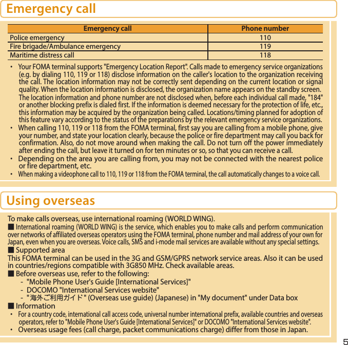 5Emergency callEmergency call Phone numberPolice emergency 110Fire brigade/Ambulance emergency 119Maritime distress call 118・ Your FOMA terminal supports &quot;Emergency Location Report&quot;. Calls made to emergency service organizations (e.g. by dialing 110, 119 or 118) disclose information on the caller&apos;s location to the organization receiving the call. The location information may not be correctly sent depending on the current location or signal quality. When the location information is disclosed, the organization name appears on the standby screen.The location information and phone number are not disclosed when, before each individual call made, &quot;184&quot; or another blocking prefix is dialed first. If the information is deemed necessary for the protection of life, etc., this information may be acquired by the organization being called. Locations/timing planned for adoption of this feature vary according to the status of the preparations by the relevant emergency service organizations.・ When calling 110, 119 or 118 from the FOMA terminal, first say you are calling from a mobile phone, give your number, and state your location clearly, because the police or fire department may call you back for confirmation. Also, do not move around when making the call. Do not turn off the power immediately after ending the call, but leave it turned on for ten minutes or so, so that you can receive a call.・  Depending on the area you are calling from, you may not be connected with the nearest police or fire department, etc.・ When making a videophone call to 110, 119 or 118 from the FOMA terminal, the call automatically changes to a voice call.Using overseasTo make calls overseas, use international roaming (WORLD WING).■ International roaming (WORLD WING) is the service, which enables you to make calls and perform communication over networks of affiliated overseas operators using the FOMA terminal, phone number and mail address of your own for Japan, even when you are overseas. Voice calls, SMS and i-mode mail services are available without any special settings.■ Supported area This FOMA terminal can be used in the 3G and GSM/GPRS network service areas. Also it can be used in countries/regions compatible with 3G850 MHz. Check available areas.■ Before overseas use, refer to the following: -  &quot;Mobile Phone User&apos;s Guide [International Services]&quot;-  DOCOMO &quot;International Services website&quot;-  &quot;海外ご利用ガイド&quot; (Overseas use guide) (Japanese) in &quot;My document&quot; under Data box■ Information ・ For a country code, international call access code, universal number international prefix, available countries and overseas operators, refer to &quot;Mobile Phone User&apos;s Guide [International Services]&quot; or DOCOMO &quot;International Services website&quot;.・  Overseas usage fees (call charge, packet communications charge) differ from those in Japan.