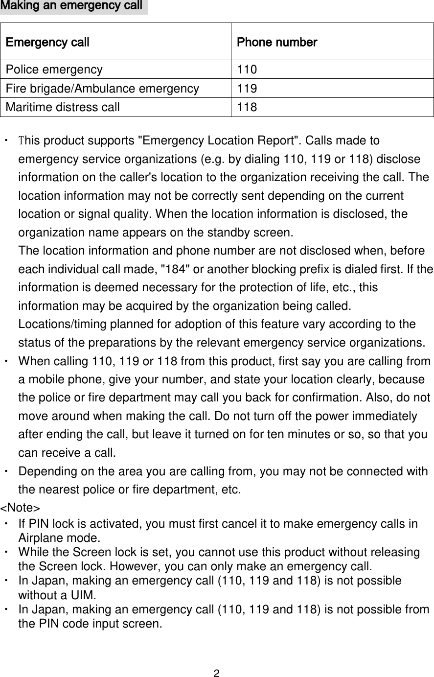 2  Making an emergency call   Emergency call Phone number Police emergency 110 Fire brigade/Ambulance emergency 119 Maritime distress call 118 ・ This product supports &quot;Emergency Location Report&quot;. Calls made to emergency service organizations (e.g. by dialing 110, 119 or 118) disclose information on the caller&apos;s location to the organization receiving the call. The location information may not be correctly sent depending on the current location or signal quality. When the location information is disclosed, the organization name appears on the standby screen. The location information and phone number are not disclosed when, before each individual call made, &quot;184&quot; or another blocking prefix is dialed first. If the information is deemed necessary for the protection of life, etc., this information may be acquired by the organization being called. Locations/timing planned for adoption of this feature vary according to the status of the preparations by the relevant emergency service organizations. ・ When calling 110, 119 or 118 from this product, first say you are calling from a mobile phone, give your number, and state your location clearly, because the police or fire department may call you back for confirmation. Also, do not move around when making the call. Do not turn off the power immediately after ending the call, but leave it turned on for ten minutes or so, so that you can receive a call. ・ Depending on the area you are calling from, you may not be connected with the nearest police or fire department, etc. &lt;Note&gt; ・ If PIN lock is activated, you must first cancel it to make emergency calls in Airplane mode. ・ While the Screen lock is set, you cannot use this product without releasing the Screen lock. However, you can only make an emergency call. ・ In Japan, making an emergency call (110, 119 and 118) is not possible without a UIM. ・ In Japan, making an emergency call (110, 119 and 118) is not possible from the PIN code input screen. 