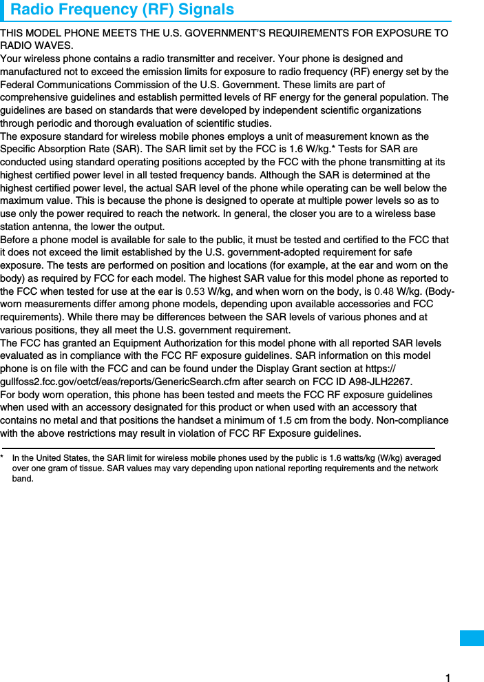 1Radio Frequency (RF) SignalsTHIS MODEL PHONE MEETS THE U.S. GOVERNMENT’S REQUIREMENTS FOR EXPOSURE TO RADIO WAVES.Your wireless phone contains a radio transmitter and receiver. Your phone is designed and manufactured not to exceed the emission limits for exposure to radio frequency (RF) energy set by the Federal Communications Commission of the U.S. Government. These limits are part of comprehensive guidelines and establish permitted levels of RF energy for the general population. The guidelines are based on standards that were developed by independent scientific organizations through periodic and thorough evaluation of scientific studies.The exposure standard for wireless mobile phones employs a unit of measurement known as the Specific Absorption Rate (SAR). The SAR limit set by the FCC is 1.6 W/kg.* Tests for SAR are conducted using standard operating positions accepted by the FCC with the phone transmitting at its highest certified power level in all tested frequency bands. Although the SAR is determined at the highest certified power level, the actual SAR level of the phone while operating can be well below the maximum value. This is because the phone is designed to operate at multiple power levels so as to use only the power required to reach the network. In general, the closer you are to a wireless base station antenna, the lower the output.Before a phone model is available for sale to the public, it must be tested and certified to the FCC that it does not exceed the limit established by the U.S. government-adopted requirement for safe exposure. The tests are performed on position and locations (for example, at the ear and worn on the body) as required by FCC for each model. The highest SAR value for this model phone as reported to the FCC when tested for use at the ear is 0.53 W/kg, and when worn on the body, is 0.48 W/kg. (Body-worn measurements differ among phone models, depending upon available accessories and FCC requirements). While there may be differences between the SAR levels of various phones and at various positions, they all meet the U.S. government requirement.The FCC has granted an Equipment Authorization for this model phone with all reported SAR levels evaluated as in compliance with the FCC RF exposure guidelines. SAR information on this model phone is on file with the FCC and can be found under the Display Grant section at https://gullfoss2.fcc.gov/oetcf/eas/reports/GenericSearch.cfm after search on FCC ID A98-JLH2267.For body worn operation, this phone has been tested and meets the FCC RF exposure guidelines when used with an accessory designated for this product or when used with an accessory that contains no metal and that positions the handset a minimum of 1.5 cm from the body. Non-compliance with the above restrictions may result in violation of FCC RF Exposure guidelines.* In the United States, the SAR limit for wireless mobile phones used by the public is 1.6 watts/kg (W/kg) averaged over one gram of tissue. SAR values may vary depending upon national reporting requirements and the network band.