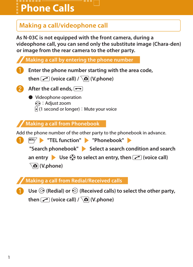 Making a call/videophone callAs N-03C is not equipped with the front camera, during a videophone call, you can send only the substitute image (Chara-den) or image from the rear camera to the other party.Making a call by entering the phone number❶  Enter the phone number starting with the area code,  then r (voice call) / u (V.phone)❷  After the call ends, y●  Videophone operationv：Adjust zooma (1 second or longer)：Mute your voiceMaking a call from PhonebookAdd the phone number of the other party to the phonebook in advance.❶ is &quot;TEL function&quot; s &quot;Phonebook&quot; s  &quot;Search phonebook&quot; s Select a search condition and search an entry s Use b to select an entry, then r (voice call)  u (V.phone)Making a call from Redial/Received calls❶  Use j (Redial) or h (Received calls) to select the other party, then r (voice call) / u (V.phone)Phone Calls1