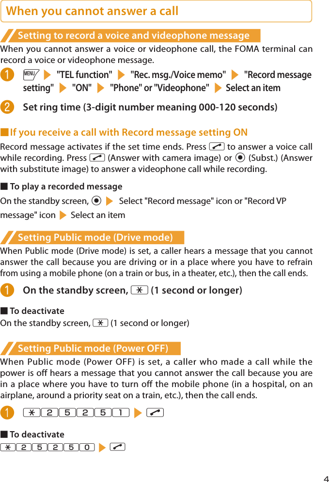 When you cannot answer a callSetting to record a voice and videophone messageWhen you cannot answer a voice or videophone call, the FOMA terminal can record a voice or videophone message.❶ is &quot;TEL function&quot; s &quot;Rec. msg./Voice memo&quot; s &quot;Record message setting&quot; s &quot;ON&quot; s &quot;Phone&quot; or &quot;Videophone&quot; sSelect an item❷  Set ring time (3-digit number meaning 000-120 seconds)■ If you receive a call with Record message setting ONRecord message activates if the set time ends. Press r to answer a voice call while recording. Press r (Answer with camera image) or d (Subst.) (Answer with substitute image) to answer a videophone call while recording.■ To play a recorded messageOn the standby screen, ds Select &quot;Record message&quot; icon or &quot;Record VP  message&quot; iconsSelect an itemSetting Public mode (Drive mode)   When Public mode (Drive mode) is set, a caller hears a message that you cannot answer the call because you are driving or in a place where you have to refrain from using a mobile phone (on a train or bus, in a theater, etc.), then the call ends.❶  On the standby screen, w (1 second or longer)■ To deactivateOn the standby screen, w (1 second or longer)Setting Public mode (Power OFF)When Public mode (Power OFF) is set, a caller who made a call while the power is off hears a message that you cannot answer the call because you are in a place where you have to turn off the mobile phone (in a hospital, on an airplane, around a priority seat on a train, etc.), then the call ends.❶ w25251sr■ To deactivatew25250sr4