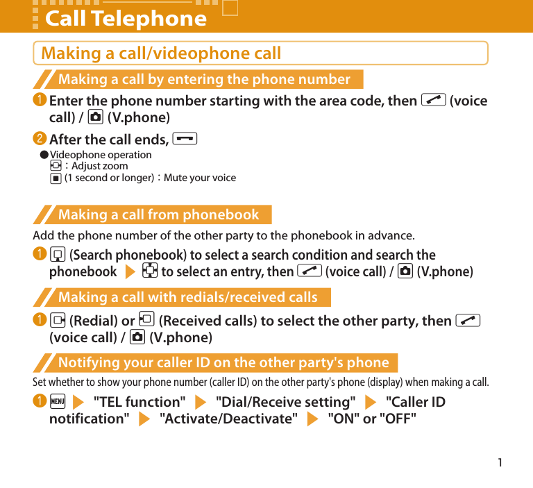 1Making a call/videophone callMaking a call by entering the phone number❶ Enter the phone number starting with the area code, then r (voice call) / u (V.phone)❷ After the call ends, y   ●Videophone operation  v：Adjust zoom  d (1 second or longer)：Mute your voiceMaking a call from phonebookAdd the phone number of the other party to the phonebook in advance.❶ g (Search phonebook) to select a search condition and search the phonebook sb to select an entry, then r (voice call) / u (V.phone)Making a call with redials/received calls❶ j (Redial) or h (Received calls) to select the other party, then r (voice call) / u (V.phone)Notifying your caller ID on the other party&apos;s phoneSet whether to show your phone number (caller ID) on the other party&apos;s phone (display) when making a call.❶ is &quot;TEL function&quot; s &quot;Dial/Receive setting&quot; s &quot;Caller ID notification&quot; s &quot;Activate/Deactivate&quot; s &quot;ON&quot; or &quot;OFF&quot;Call Telephone