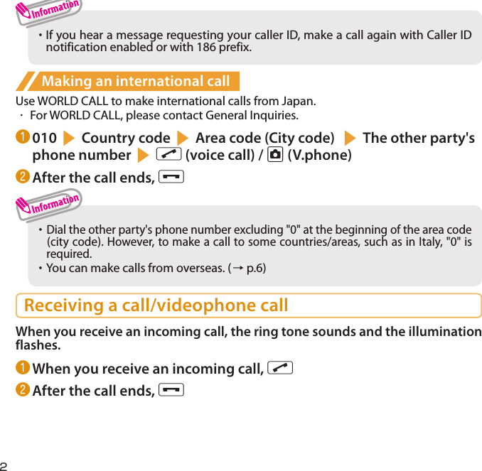 2・  If you hear a message requesting your caller ID, make a call again with Caller ID  notification enabled or with 186 prefix. Making an international callUse WORLD CALL to make international calls from Japan.・  For WORLD CALL, please contact General Inquiries.❶ 010sCountry codesArea code (City code) sThe other party&apos;s phone numbersr (voice call) / u (V.phone)❷ After the call ends, y・     Dial the other party&apos;s phone number excluding &quot;0&quot; at the beginning of the area code (city code). However, to make a call to some countries/areas, such as in Italy, &quot;0&quot; is   required. ・     You can make calls from overseas. (→ p.6)Receiving a call/videophone callWhen you receive an incoming call, the ring tone sounds and the illumination flashes.❶ When you receive an incoming call, r❷ After the call ends, y