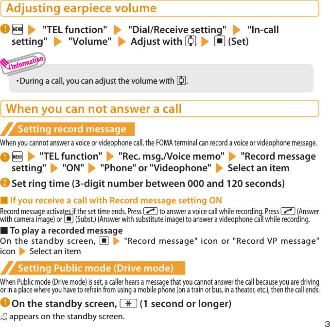 3Adjusting earpiece volume❶ is &quot;TEL function&quot; s &quot;Dial/Receive setting&quot; s &quot;In-call setting&quot; s &quot;Volume&quot; sAdjust with csd (Set)・  During a call, you can adjust the volume with c.When you can not answer a callSetting record messageWhen you cannot answer a voice or videophone call, the FOMA terminal can record a voice or videophone message.❶ is&quot;TEL function&quot;s&quot;Rec. msg./Voice memo&quot;s&quot;Record message setting&quot;s&quot;ON&quot;s&quot;Phone&quot; or &quot;Videophone&quot;sSelect an item❷ Set ring time (3-digit number between 000 and 120 seconds)■ If you receive a call with Record message setting ONRecord message activates if the set time ends. Press r to answer a voice call while recording. Press r (Answer with camera image) or d (Subst.) (Answer with substitute image) to answer a videophone call while recording.■ To play a recorded messageOn the standby screen, ds&quot;Record message&quot; icon or &quot;Record VP message&quot; iconsSelect an itemSetting Public mode (Drive mode)When Public mode (Drive mode) is set, a caller hears a message that you cannot answer the call because you are driving or in a place where you have to refrain from using a mobile phone (on a train or bus, in a theater, etc.), then the call ends.❶ On the standby screen, w (1 second or longer) appears on the standby screen.