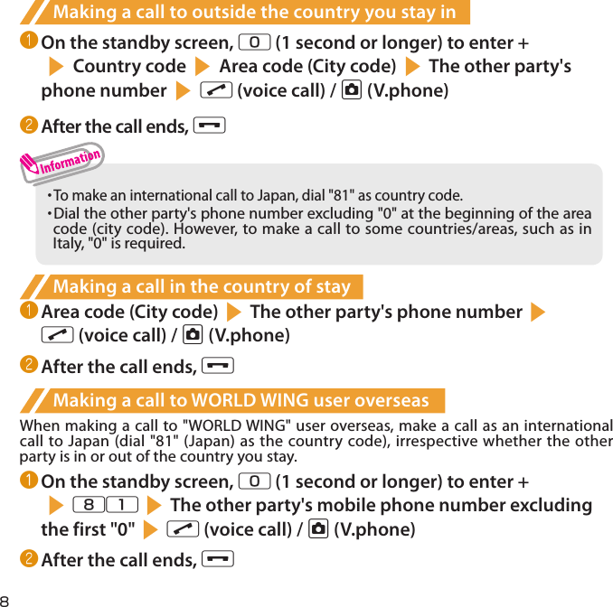 8Making a call to outside the country you stay in❶ On the standby screen, 0 (1 second or longer) to enter +s Country code s Area code (City code) sThe other party&apos;s phone number s r (voice call) / u (V.phone)❷ After the call ends, y・  To make an international call to Japan, dial &quot;81&quot; as country code.・  Dial the other party&apos;s phone number excluding &quot;0&quot; at the beginning of the area code (city code). However, to make a call to some countries/areas, such as in Italy, &quot;0&quot; is required.Making a call in the country of stay❶ Area code (City code)sThe other party&apos;s phone numbersr (voice call) / u (V.phone)❷ After the call ends, yMaking a call to WORLD WING user overseasWhen making a call to &quot;WORLD WING&quot; user overseas, make a call as an international call to Japan (dial &quot;81&quot; (Japan) as the country code), irrespective whether the other party is in or out of the country you stay.❶ On the standby screen, 0 (1 second or longer) to enter + s81sThe other party&apos;s mobile phone number excluding the first &quot;0&quot;sr (voice call) / u (V.phone)❷ After the call ends, y