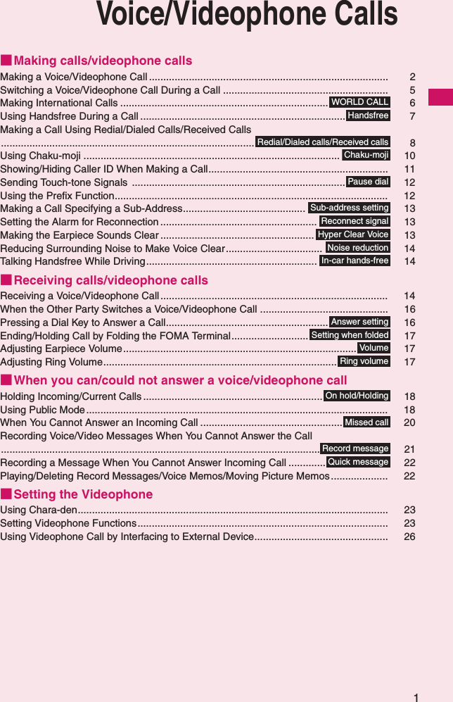 1Voice/Videophone Calls■Making calls/videophone callsMaking a Voice/Videophone Call .................................................................................... 2Switching a Voice/Videophone Call During a Call .......................................................... 5Making International Calls ......................................................................... 6Using Handsfree During a Call ........................................................................ 7Making a Call Using Redial/Dialed Calls/Received Calls......................................................................................... 8Using Chaku-moji .......................................................................................... 10Showing/Hiding Caller ID When Making a Call............................................................... 11Sending Touch-tone Signals ........................................................................... 12Using the Prefix Function................................................................................................ 12Making a Call Specifying a Sub-Address........................................... 13Setting the Alarm for Reconnection ....................................................... 13Making the Earpiece Sounds Clear ...................................................... 13Reducing Surrounding Noise to Make Voice Clear.................................. 14Talking Handsfree While Driving............................................................ 14■Receiving calls/videophone callsReceiving a Voice/Videophone Call................................................................................ 14When the Other Party Switches a Voice/Videophone Call ............................................. 16Pressing a Dial Key to Answer a Call......................................................... 16Ending/Holding Call by Folding the FOMA Terminal........................... 17Adjusting Earpiece Volume.................................................................................. 17Adjusting Ring Volume.................................................................................. 17■When you can/could not answer a voice/videophone callHolding Incoming/Current Calls ............................................................... 18Using Public Mode .......................................................................................................... 18When You Cannot Answer an Incoming Call .................................................. 20Recording Voice/Video Messages When You Cannot Answer the Call................................................................................................................ 21Recording a Message When You Cannot Answer Incoming Call ............. 22Playing/Deleting Record Messages/Voice Memos/Moving Picture Memos .................... 22■Setting the VideophoneUsing Chara-den............................................................................................................. 23Setting Videophone Functions........................................................................................ 23Using Videophone Call by Interfacing to External Device............................................... 26WORLD CALLHandsfreeRedial/Dialed calls/Received callsChaku-mojiPause dialSub-address settingReconnect signalHyper Clear VoiceNoise reductionIn-car hands-freeAnswer settingSetting when foldedVolumeRing volumeOn hold/HoldingMissed callRecord messageQuick message