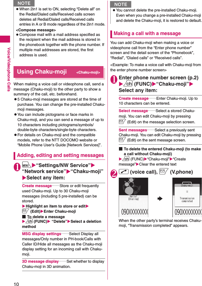 10Voice/Videophone CallsUsing Chaku-moji&lt;Chaku-moji&gt;When making a voice call or videophone call, send a message (Chaku-moji) to the other party to show a summary of the call, etc. beforehand.z5 Chaku-moji messages are stored at the time of purchase. You can change the pre-installed Chaku-moji messages.zYou can include pictograms or face marks in Chaku-moji, and you can send a message of up to 10 characters including pictograms/symbols/double-byte characters/single-byte characters.zFor details on Chaku-moji and the compatible models, refer to the NTT DOCOMO website or “Mobile Phone User’s Guide [Network Services]”.Adding, editing and setting messages1iX“Settings/NW Service”X“Network service”X“Chaku-moji”XSelect any item:Create message……Store or edit frequently used Chaku-moji. Up to 30 Chaku-moji messages (including 5 pre-installed) can be stored.XHighlight an item to store or editXo (Edit)XEnter Chaku-moji■To delete a messageXu (FUNC)X “Delete”XSelect a deletion methodMSG display settings……Select Display all messages/Only number in PH-book/Calls with Caller ID/Hide all messages as the Chaku-moji display setting for an incoming call with Chaku-moji.3D message display……Set whether to display Chaku-moji in 3D animation.Making a call with a messageYou can add Chaku-moji when making a voice or videophone call from the “Enter phone number” screen and the detail screen of the “Phonebook”, “Redial”, “Dialed calls” or “Received calls”.&lt;Example: To make a voice call with Chaku-moji from the enter phone number screen&gt;1Enter phone number screen (p.2)Xu (FUNC)X“Chaku-moji”XSelect any item:Create message……Enter Chaku-moji. Up to 10 characters can be entered.Select message……Select a stored Chaku-moji. You can edit Chaku-moji by pressing o (Edit) on the message selection screen.Sent messages……Select a previously sent Chaku-moji. You can edit Chaku-moji by pressing o (Edit) on the sent message screen.■To delete the entered Chaku-moji (to make a call without Chaku-moji)Xu (FUNC)X“Chaku-moji”X“Create message”XClear the entered text2r (voice call), o (V.phone)When the other party’s terminal receives Chaku-moji, “Transmission completed” appears.zWhen 2in1 is set to ON, selecting “Delete all” on the Redial/Dialed calls/Received calls screen deletes all Redial/Dialed calls/Received calls entries in A or B mode regardless of the 2in1 mode.&lt;Compose message&gt;zCompose mail with a mail address specified as the recipient when the mail address is stored in the phonebook together with the phone number. If multiple mail addresses are stored, the first address is used.NNzYou cannot delete the pre-installed Chaku-moji. Even when you change a pre-installed Chaku-moji and delete the Chaku-moji, it is restored to default.