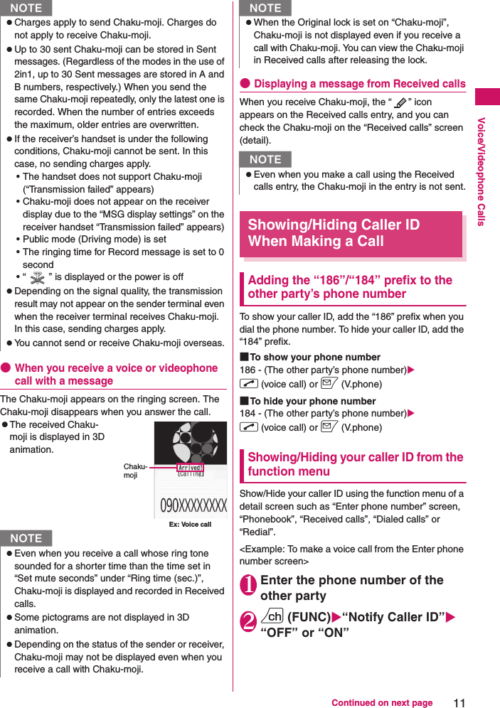 11Continued on next pageVoice/Videophone Calls●When you receive a voice or videophone call with a messageThe Chaku-moji appears on the ringing screen. The Chaku-moji disappears when you answer the call.zThe received Chaku-moji is displayed in 3D animation.●Displaying a message from Received callsWhen you receive Chaku-moji, the “ ” icon appears on the Received calls entry, and you can check the Chaku-moji on the “Received calls” screen (detail).Showing/Hiding Caller ID When Making a CallAdding the “186”/“184” prefix to the other party’s phone numberTo show your caller ID, add the “186” prefix when you dial the phone number. To hide your caller ID, add the “184” prefix.■To show your phone number186 - (The other party’s phone number)Xr (voice call) or o (V.phone)■To hide your phone number184 - (The other party’s phone number)Xr (voice call) or o (V.phone)Showing/Hiding your caller ID from the function menuShow/Hide your caller ID using the function menu of a detail screen such as “Enter phone number” screen, “Phonebook”, “Received calls”, “Dialed calls” or “Redial”.&lt;Example: To make a voice call from the Enter phone number screen&gt;1Enter the phone number of the other party2u (FUNC)X“Notify Caller ID”X“OFF” or “ON”NzCharges apply to send Chaku-moji. Charges do not apply to receive Chaku-moji.zUp to 30 sent Chaku-moji can be stored in Sent messages. (Regardless of the modes in the use of 2in1, up to 30 Sent messages are stored in A and B numbers, respectively.) When you send the same Chaku-moji repeatedly, only the latest one is recorded. When the number of entries exceeds the maximum, older entries are overwritten.zIf the receiver’s handset is under the following conditions, Chaku-moji cannot be sent. In this case, no sending charges apply.• The handset does not support Chaku-moji (“Transmission failed” appears)• Chaku-moji does not appear on the receiver display due to the “MSG display settings” on the receiver handset “Transmission failed” appears)• Public mode (Driving mode) is set• The ringing time for Record message is set to 0 second• “ ” is displayed or the power is offzDepending on the signal quality, the transmission result may not appear on the sender terminal even when the receiver terminal receives Chaku-moji. In this case, sending charges apply.zYou cannot send or receive Chaku-moji overseas.NzEven when you receive a call whose ring tone sounded for a shorter time than the time set in “Set mute seconds” under “Ring time (sec.)”, Chaku-moji is displayed and recorded in Received calls.zSome pictograms are not displayed in 3D animation.zDepending on the status of the sender or receiver, Chaku-moji may not be displayed even when you receive a call with Chaku-moji.Ex: Voice callChaku-mojizWhen the Original lock is set on “Chaku-moji”, Chaku-moji is not displayed even if you receive a call with Chaku-moji. You can view the Chaku-moji in Received calls after releasing the lock.NzEven when you make a call using the Received calls entry, the Chaku-moji in the entry is not sent.N