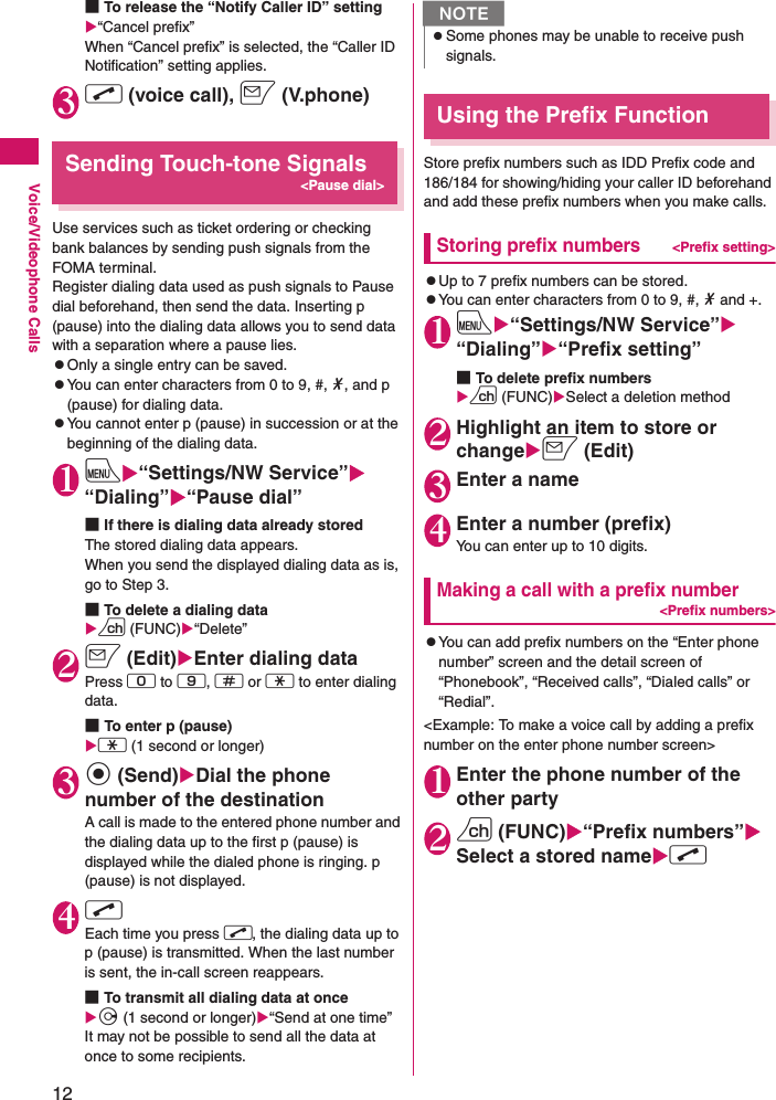 12Voice/Videophone Calls■To release the “Notify Caller ID” settingX“Cancel prefix”When “Cancel prefix” is selected, the “Caller ID Notification” setting applies.3r (voice call), o (V.phone)Sending Touch-tone Signals&lt;Pause dial&gt;Use services such as ticket ordering or checking bank balances by sending push signals from the FOMA terminal.Register dialing data used as push signals to Pause dial beforehand, then send the data. Inserting p (pause) into the dialing data allows you to send data with a separation where a pause lies.zOnly a single entry can be saved.zYou can enter characters from 0 to 9, #, *, and p (pause) for dialing data.zYou cannot enter p (pause) in succession or at the beginning of the dialing data.1iX“Settings/NW Service”X“Dialing”X“Pause dial”■If there is dialing data already stored The stored dialing data appears.When you send the displayed dialing data as is, go to Step 3.■To delete a dialing dataXu (FUNC)X“Delete”2o (Edit)XEnter dialing dataPress 0 to 9, q or w to enter dialing data.■To enter p (pause) Xw (1 second or longer)3d (Send)XDial the phone number of the destinationA call is made to the entered phone number and the dialing data up to the first p (pause) is displayed while the dialed phone is ringing. p (pause) is not displayed.4r Each time you press r, the dialing data up to p (pause) is transmitted. When the last number is sent, the in-call screen reappears.■To transmit all dialing data at once Xj (1 second or longer)X“Send at one time”It may not be possible to send all the data at once to some recipients.Using the Prefix FunctionStore prefix numbers such as IDD Prefix code and 186/184 for showing/hiding your caller ID beforehand and add these prefix numbers when you make calls.Storing prefix numbers&lt;Prefix setting&gt;zUp to 7 prefix numbers can be stored.zYou can enter characters from 0 to 9, #, * and +.1iX“Settings/NW Service”X“Dialing”X“Prefix setting”■To delete prefix numbersXu (FUNC)XSelect a deletion method2Highlight an item to store or changeXo (Edit)3Enter a name4Enter a number (prefix)You can enter up to 10 digits.Making a call with a prefix number&lt;Prefix numbers&gt;zYou can add prefix numbers on the “Enter phone number” screen and the detail screen of “Phonebook”, “Received calls”, “Dialed calls” or “Redial”.&lt;Example: To make a voice call by adding a prefix number on the enter phone number screen&gt;1Enter the phone number of the other party2u (FUNC)X“Prefix numbers”XSelect a stored nameXr NzSome phones may be unable to receive push signals.