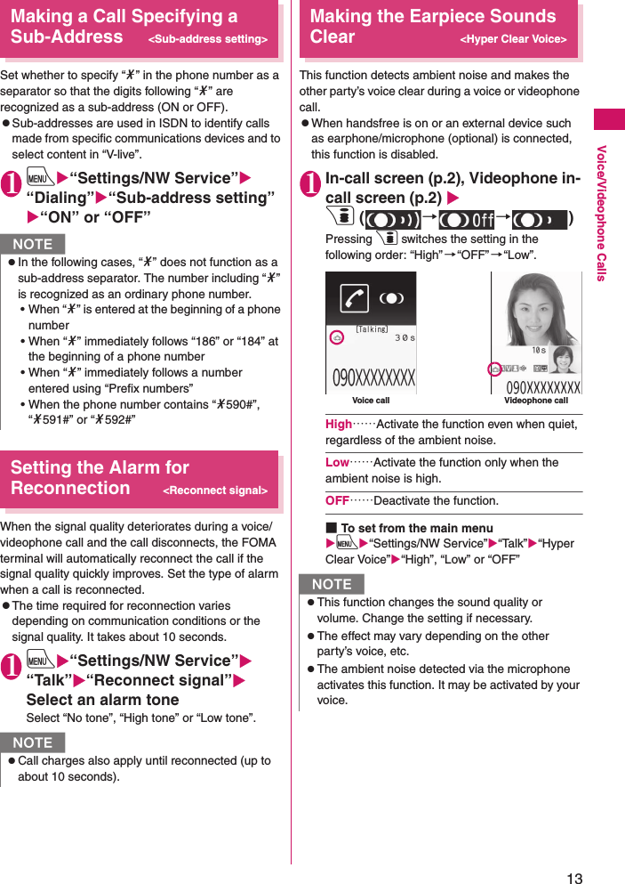 13Voice/Videophone CallsMaking a Call Specifying a Sub-Address&lt;Sub-address setting&gt;Set whether to specify “*” in the phone number as a separator so that the digits following “*” are recognized as a sub-address (ON or OFF).zSub-addresses are used in ISDN to identify calls made from specific communications devices and to select content in “V-live”.1iX“Settings/NW Service”X“Dialing”X“Sub-address setting”X“ON” or “OFF”Setting the Alarm for Reconnection&lt;Reconnect signal&gt;When the signal quality deteriorates during a voice/videophone call and the call disconnects, the FOMA terminal will automatically reconnect the call if the signal quality quickly improves. Set the type of alarm when a call is reconnected.zThe time required for reconnection varies depending on communication conditions or the signal quality. It takes about 10 seconds.1iX“Settings/NW Service”X“Talk”X“Reconnect signal”XSelect an alarm toneSelect “No tone”, “High tone” or “Low tone”.Making the Earpiece Sounds Clear&lt;Hyper Clear Voice&gt;This function detects ambient noise and makes the other party’s voice clear during a voice or videophone call.zWhen handsfree is on or an external device such as earphone/microphone (optional) is connected, this function is disabled.1In-call screen (p.2), Videophone in-call screen (p.2) Xp ( →→)Pressing p switches the setting in the following order: “High”→“OFF”→“Low”.High……Activate the function even when quiet, regardless of the ambient noise.Low……Activate the function only when the ambient noise is high.OFF……Deactivate the function.■To set from the main menuXiX“Settings/NW Service”X“Talk”X“Hyper Clear Voice”X“High”, “Low” or “OFF”NzIn the following cases, “*” does not function as a sub-address separator. The number including “*” is recognized as an ordinary phone number.• When “*” is entered at the beginning of a phone number • When “*” immediately follows “186” or “184” at the beginning of a phone number • When “*” immediately follows a number entered using “Prefix numbers” • When the phone number contains “*590#”, “*591#” or “*592#”NzCall charges also apply until reconnected (up to about 10 seconds).NzThis function changes the sound quality or volume. Change the setting if necessary.zThe effect may vary depending on the other party’s voice, etc.zThe ambient noise detected via the microphone activates this function. It may be activated by your voice.Voice call Videophone call