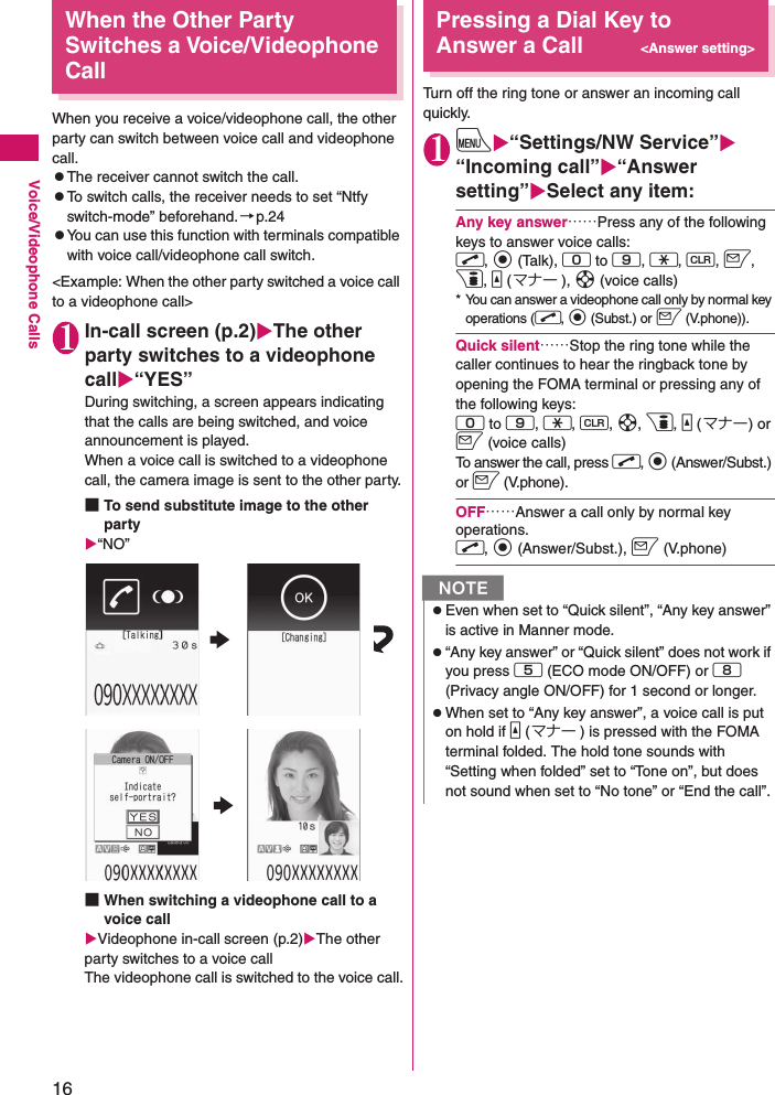 16Voice/Videophone CallsWhen the Other Party Switches a Voice/Videophone CallWhen you receive a voice/videophone call, the other party can switch between voice call and videophone call.zThe receiver cannot switch the call.zTo switch calls, the receiver needs to set “Ntfy switch-mode” beforehand.→p.24zYou can use this function with terminals compatible with voice call/videophone call switch.&lt;Example: When the other party switched a voice call to a videophone call&gt;1In-call screen (p.2)XThe other party switches to a videophone callX“YES”During switching, a screen appears indicating that the calls are being switched, and voice announcement is played.When a voice call is switched to a videophone call, the camera image is sent to the other party.■To send substitute image to the other partyX“NO”■When switching a videophone call to a voice callXVideophone in-call screen (p.2)XThe other party switches to a voice callThe videophone call is switched to the voice call.Pressing a Dial Key to Answer a Call&lt;Answer setting&gt;Turn off the ring tone or answer an incoming call quickly.1iX“Settings/NW Service”X“Incoming call”X“Answer setting”XSelect any item:Any key answer……Press any of the following keys to answer voice calls:r, d (Talk), 0 to 9, w, t, o, p, a (マナー ), b (voice calls)* You can answer a videophone call only by normal key operations (r, d (Subst.) or o (V.phone)).Quick silent……Stop the ring tone while the caller continues to hear the ringback tone by opening the FOMA terminal or pressing any of the following keys:0 to 9, w, t, b, p, a (マナー) or o (voice calls)To answer the call, press r, d (Answer/Subst.) or o (V.phone).OFF……Answer a call only by normal key operations. r, d (Answer/Subst.), o (V.phone)NzEven when set to “Quick silent”, “Any key answer” is active in Manner mode.z“Any key answer” or “Quick silent” does not work if you press 5 (ECO mode ON/OFF) or 8 (Privacy angle ON/OFF) for 1 second or longer.zWhen set to “Any key answer”, a voice call is put on hold if a (マナー ) is pressed with the FOMA terminal folded. The hold tone sounds with “Setting when folded” set to “Tone on”, but does not sound when set to “No tone” or “End the call”.