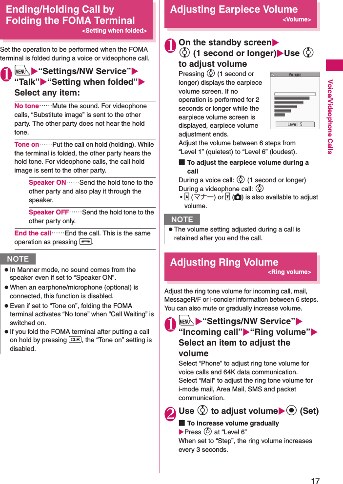 17Voice/Videophone CallsEnding/Holding Call by Folding the FOMA Terminal&lt;Setting when folded&gt;Set the operation to be performed when the FOMA terminal is folded during a voice or videophone call.1iX“Settings/NW Service”X“Talk”X“Setting when folded”XSelect any item:No tone……Mute the sound. For videophone calls, “Substitute image” is sent to the other party. The other party does not hear the hold tone.Tone on……Put the call on hold (holding). While the terminal is folded, the other party hears the hold tone. For videophone calls, the call hold image is sent to the other party.Speaker ON……Send the hold tone to the other party and also play it through the speaker.Speaker OFF……Send the hold tone to the other party only.End the call……End the call. This is the same operation as pressing y.Adjusting Earpiece Volume&lt;Volume&gt;1On the standby screenXc (1 second or longer)XUse c to adjust volumePressing c (1 second or longer) displays the earpiece volume screen. If no operation is performed for 2 seconds or longer while the earpiece volume screen is displayed, earpiece volume adjustment ends.Adjust the volume between 6 steps from “Level 1” (quietest) to “Level 6” (loudest).■To adjust the earpiece volume during a callDuring a voice call: c (1 second or longer)During a videophone call: c •a (マナー) or s (C) is also available to adjust volume.Adjusting Ring Volume&lt;Ring volume&gt;Adjust the ring tone volume for incoming call, mail, MessageR/F or i-concier information between 6 steps. You can also mute or gradually increase volume.1iX“Settings/NW Service”X“Incoming call”X“Ring volume”XSelect an item to adjust the volumeSelect “Phone” to adjust ring tone volume for voice calls and 64K data communication.Select “Mail” to adjust the ring tone volume for i-mode mail, Area Mail, SMS and packet communication.2Use c to adjust volumeXd (Set)■To increase volume graduallyXPress f at “Level 6” When set to “Step”, the ring volume increases every 3 seconds.NzIn Manner mode, no sound comes from the speaker even if set to “Speaker ON”.zWhen an earphone/microphone (optional) is connected, this function is disabled.zEven if set to “Tone on”, folding the FOMA terminal activates “No tone” when “Call Waiting” is switched on.zIf you fold the FOMA terminal after putting a call on hold by pressing Wt, the “Tone on” setting is disabled.NzThe volume setting adjusted during a call is retained after you end the call.