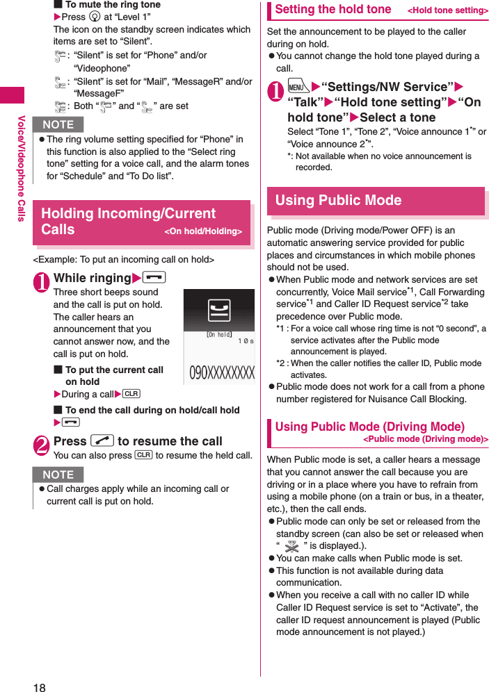 18Voice/Videophone Calls■To mute the ring toneXPress g at “Level 1” The icon on the standby screen indicates which items are set to “Silent”.: “Silent” is set for “Phone” and/or “Videophone”: “Silent” is set for “Mail”, “MessageR” and/or “MessageF”: Both “ ” and “ ” are setHolding Incoming/Current Calls&lt;On hold/Holding&gt;&lt;Example: To put an incoming call on hold&gt;1While ringingXy Three short beeps sound and the call is put on hold.The caller hears an announcement that you cannot answer now, and the call is put on hold.■To put the current call on holdXDuring a callXt ■To end the call during on hold/call holdXy 2Press r to resume the call You can also press t to resume the held call.Setting the hold tone&lt;Hold tone setting&gt;Set the announcement to be played to the caller during on hold.zYou cannot change the hold tone played during a call.1iX“Settings/NW Service”X“Talk”X“Hold tone setting”X“On hold tone”XSelect a toneSelect “Tone 1”, “Tone 2”, “Voice announce 1*” or “Voice announce 2*”.*: Not available when no voice announcement is recorded.Using Public ModePublic mode (Driving mode/Power OFF) is an automatic answering service provided for public places and circumstances in which mobile phones should not be used.zWhen Public mode and network services are set concurrently, Voice Mail service*1, Call Forwarding service*1 and Caller ID Request service*2 take precedence over Public mode.*1 : For a voice call whose ring time is not “0 second”, a service activates after the Public mode announcement is played.*2 : When the caller notifies the caller ID, Public mode activates.zPublic mode does not work for a call from a phone number registered for Nuisance Call Blocking.Using Public Mode (Driving Mode)&lt;Public mode (Driving mode)&gt;When Public mode is set, a caller hears a message that you cannot answer the call because you are driving or in a place where you have to refrain from using a mobile phone (on a train or bus, in a theater, etc.), then the call ends.zPublic mode can only be set or released from the standby screen (can also be set or released when “ ” is displayed.).zYou can make calls when Public mode is set.zThis function is not available during data communication.zWhen you receive a call with no caller ID while Caller ID Request service is set to “Activate”, the caller ID request announcement is played (Public mode announcement is not played.)NzThe ring volume setting specified for “Phone” in this function is also applied to the “Select ring tone” setting for a voice call, and the alarm tones for “Schedule” and “To Do list”.NzCall charges apply while an incoming call or current call is put on hold.