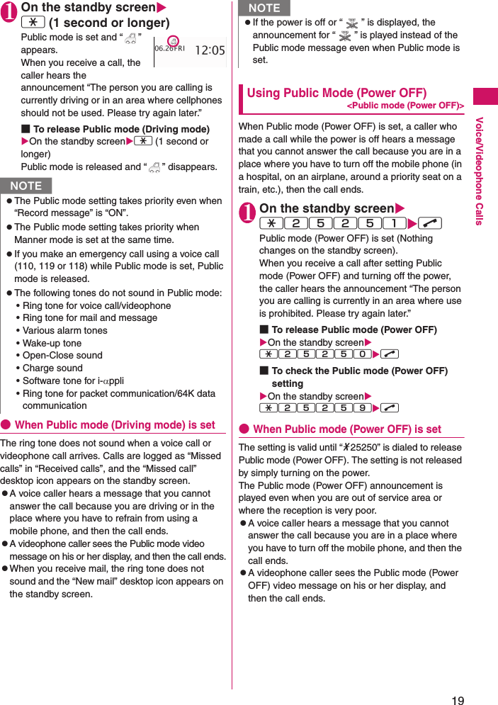 19Voice/Videophone Calls1On the standby screenXw (1 second or longer)Public mode is set and “ ” appears.When you receive a call, the caller hears the announcement “The person you are calling is currently driving or in an area where cellphones should not be used. Please try again later.”■To release Public mode (Driving mode) XOn the standby screenXw (1 second or longer)Public mode is released and “ ” disappears.●When Public mode (Driving mode) is setThe ring tone does not sound when a voice call or  videophone call arrives. Calls are logged as “Missed calls” in “Received calls”, and the “Missed call” desktop icon appears on the standby screen.zA voice caller hears a message that you cannot answer the call because you are driving or in the place where you have to refrain from using a mobile phone, and then the call ends.zA videophone caller sees the Public mode video message on his or her display, and then the call ends.zWhen you receive mail, the ring tone does not sound and the “New mail” desktop icon appears on the standby screen.Using Public Mode (Power OFF)&lt;Public mode (Power OFF)&gt;When Public mode (Power OFF) is set, a caller who made a call while the power is off hears a message that you cannot answer the call because you are in a place where you have to turn off the mobile phone (in a hospital, on an airplane, around a priority seat on a train, etc.), then the call ends.1On the standby screenXw25251Xr Public mode (Power OFF) is set (Nothing changes on the standby screen).When you receive a call after setting Public mode (Power OFF) and turning off the power, the caller hears the announcement “The person you are calling is currently in an area where use is prohibited. Please try again later.”■To release Public mode (Power OFF)XOn the standby screenXw25250Xr ■To check the Public mode (Power OFF) settingXOn the standby screenXw25259Xr ●When Public mode (Power OFF) is setThe setting is valid until “*25250” is dialed to release Public mode (Power OFF). The setting is not released by simply turning on the power.The Public mode (Power OFF) announcement is played even when you are out of service area or where the reception is very poor.zA voice caller hears a message that you cannot answer the call because you are in a place where you have to turn off the mobile phone, and then the call ends.zA videophone caller sees the Public mode (Power OFF) video message on his or her display, and then the call ends.NzThe Public mode setting takes priority even when “Record message” is “ON”.zThe Public mode setting takes priority when Manner mode is set at the same time.zIf you make an emergency call using a voice call (110, 119 or 118) while Public mode is set, Public mode is released.zThe following tones do not sound in Public mode:• Ring tone for voice call/videophone• Ring tone for mail and message• Various alarm tones• Wake-up tone• Open-Close sound• Charge sound• Software tone for i-αppli• Ring tone for packet communication/64K data communicationNzIf the power is off or “ ” is displayed, the announcement for “ ” is played instead of the Public mode message even when Public mode is set. 