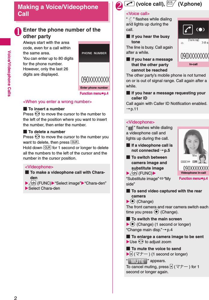 2Voice/Videophone CallsMaking a Voice/Videophone Call1Enter the phone number of the other partyAlways start with the area code, even for a call within the same area.You can enter up to 80 digits for the phone number. However, only the last 26 digits are displayed.&lt;When you enter a wrong number&gt;■To insert a numberPress v to move the cursor to the number to the left of the position where you want to insert the number, then enter the number.■To delete a numberPress v to move the cursor to the number you want to delete, then press t.Hold down t for 1 second or longer to delete all the numbers to the left of the cursor and the number in the cursor position.2r (voice call), o (V.phone)&lt;Videophone&gt;■To make a videophone call with Chara-denXUu (FUNC)X“Select image”X“Chara-den”XSelect Chara-denEnter phone numberFunction menu¨p.4&lt;Voice call&gt;“ ” flashes while dialing and lights up during the call.■If you hear the busy toneThe line is busy. Call again after a while.■If you hear a message that the other party cannot be reachedThe other party’s mobile phone is not turned on or is out of signal range. Call again after a while.■If you hear a message requesting your caller IDCall again with Caller ID Notification enabled.→p.11&lt;Videophone&gt;“ ” flashes while dialing a videophone call and lights up during the call.■If a videophone call is not connected→p.5■To switch between camera image and substitute imageXUu (FUNC)X“Substitute image”⇔“My side”■To send video captured with the rear cameraXXd (Change)The front camera and rear camera switch each time you press Xd (Change).■To switch the main screenXXd (Change) (1 second or longer)“Change main disp.” →p.4■To enlarge a camera image to be sentXUse Xv to adjust zoom■To mute the voice to sendXSa (マナー ) (1 second or longer)“ ” appears.To cancel muting, press Sa ( マナー ) for 1 second or longer again.In-callVideophone in-callFunction menu¨p.4