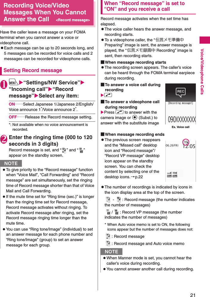 21Voice/Videophone CallsRecording Voice/Video Messages When You Cannot Answer the Call&lt;Record message&gt;Have the caller leave a message on your FOMA terminal when you cannot answer a voice or videophone call.zEach message can be up to 20 seconds long, and 5 messages can be recorded for voice calls and 2 messages can be recorded for videophone calls.Setting Record message1iX“Settings/NW Service”X“Incoming call”X“Record message”XSelect any item:ON……Select Japanese 1/Japanese 2/English/Voice announce 1*/Voice announce 2*.OFF……Release the Record message setting.*: Not available when no voice announcement is recorded.2Enter the ringing time (000 to 120 seconds in 3 digits)Record message is set, and “ ” and “ ” appear on the standby screen.When “Record message” is set to “ON” and you receive a callRecord message activates when the set time has elapsed.zThe voice caller hears the answer message, and recording starts.zTo a videophone caller, the “伝言メモ準備中 Preparing” image is sent, the answer message is played, the “伝言メモ録画中 Recording” image is sent, then recording starts.■When message recording startszThe recording screen appears. The caller’s voice can be heard through the FOMA terminal earpiece during recording.■To answer a voice call during recordingXr ■To answer a videophone call during recordingXPress r to answer with the camera image or d (Subst.) to answer with the substitute image■When message recording endszThe previous screen reappears and the “Missed call” desktop icon and “Record message”/“Record VP message” desktop icon appear on the standby screen. You can check the content by selecting one of the desktop icons.→p.22zThe number of recordings is indicated by icons in the icon display area at the top of the screen. -  : Record message (the number indicates the number of messages)/ : Record VP message (the number indicates the number of messages)* When Auto voice memo is set to ON, the following icons appear but the number of messages does not:: Record message: Record message and Auto voice memoNzTo give priority to the “Record message” function when “Voice Mail”, “Call Forwarding” and “Record message” are set simultaneously, set the ringing time of Record message shorter than that of Voice Mail and Call Forwarding.zIf the mute time set for “Ring time (sec.)” is longer than the ringing time set for Record message, Record message activates without ringing. To activate Record message after ringing, set the Record message ringing time longer than the mute time.zYou can use “Ring tone/Image” (individual) to set an answer message for each phone number and “Ring tone/Image” (group) to set an answer message for each group.NzWhen Manner mode is set, you cannot hear the caller’s voice during recording.zYou cannot answer another call during recording.Ex. Voice call