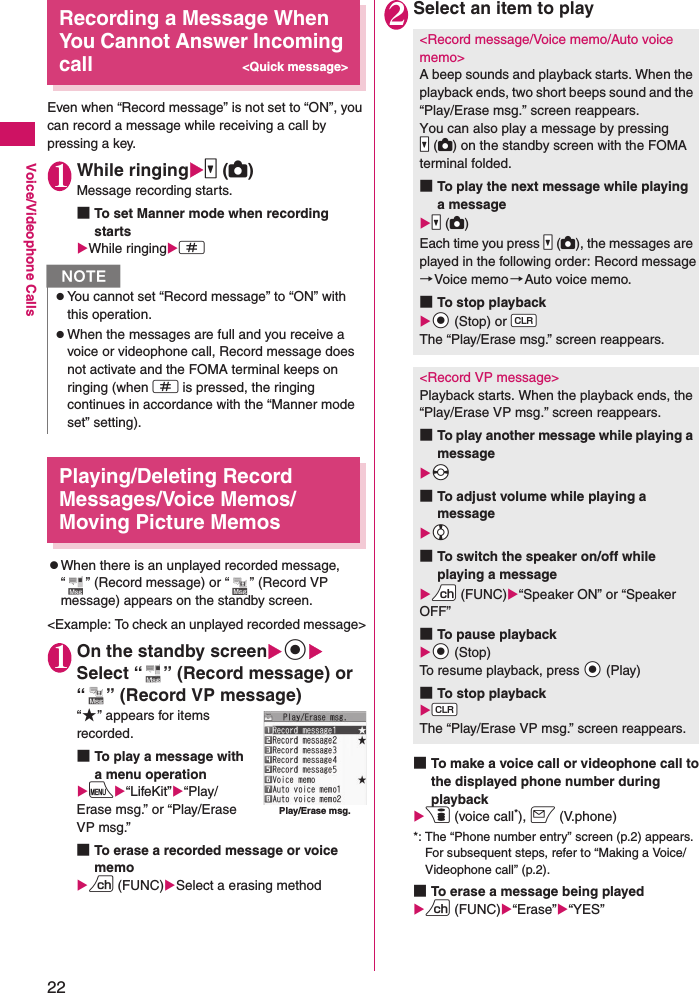 22Voice/Videophone CallsRecording a Message When You Cannot Answer Incoming call&lt;Quick message&gt;Even when “Record message” is not set to “ON”, you can record a message while receiving a call by pressing a key.1While ringingXs (C)Message recording starts.■To set Manner mode when recording startsXWhile ringingXq Playing/Deleting Record Messages/Voice Memos/Moving Picture MemoszWhen there is an unplayed recorded message, “ ” (Record message) or “ ” (Record VP message) appears on the standby screen.&lt;Example: To check an unplayed recorded message&gt;1On the standby screenXdXSelect “ ” (Record message) or “ ” (Record VP message)“★” appears for items recorded.■To play a message with a menu operationXiX“LifeKit”X“Play/Erase msg.” or “Play/Erase VP msg.”■To erase a recorded message or voice memoXu (FUNC)XSelect a erasing method2Select an item to play■To make a voice call or videophone call to the displayed phone number during playbackXp (voice call*), o (V.phone)*: The “Phone number entry” screen (p.2) appears. For subsequent steps, refer to “Making a Voice/Videophone call” (p.2).■To erase a message being playedXu (FUNC)X“Erase”X“YES”NzYou cannot set “Record message” to “ON” with this operation.zWhen the messages are full and you receive a voice or videophone call, Record message does not activate and the FOMA terminal keeps on ringing (when q is pressed, the ringing continues in accordance with the “Manner mode set” setting).Play/Erase msg.&lt;Record message/Voice memo/Auto voice memo&gt;A beep sounds and playback starts. When the playback ends, two short beeps sound and the “Play/Erase msg.” screen reappears.You can also play a message by pressing Ss (DC) on the standby screen with the FOMA terminal folded.■To play the next message while playing a messageXSs (DC)Each time you press Ss (DC), the messages are played in the following order: Record message→Voice memo →Auto voice memo.■To stop playbackXXd (Stop) or WtThe “Play/Erase msg.” screen reappears.&lt;Record VP message&gt;Playback starts. When the playback ends, the “Play/Erase VP msg.” screen reappears.■To play another message while playing a messageXXv■To adjust volume while playing a messageXXc■To switch the speaker on/off while playing a messageXUu (FUNC)X“Speaker ON” or “Speaker OFF”■To pause playbackXXd (Stop)To resume playback, press Xd (Play)■To stop playbackXWtThe “Play/Erase VP msg.” screen reappears.
