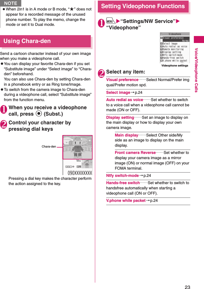 23Voice/Videophone CallsUsing Chara-denSend a cartoon character instead of your own image when you make a videophone call. zYou can display your favorite Chara-den if you set “Substitute image” under “Select image” to “Chara-den” beforehand.You can also use Chara-den by setting Chara-den in a phonebook entry or as Ring tone/Image.zTo switch from the camera image to Chara-den during a videophone call, select “Substitute image” from the function menu.1When you receive a videophone call, press d (Subst.)2Control your character by pressing dial keysPressing a dial key makes the character perform the action assigned to the key.Setting Videophone Functions1iX“Settings/NW Service”X“Videophone”2Select any item:Visual preference……Select Normal/Prefer img qual/Prefer motion spd.Select image→p.24Auto redial as voice……Set whether to switch to a voice call when a videophone call cannot be made (ON or OFF).Display setting……Set an image to display on the main display or how to display your own camera image.Main display……Select Other side/My side as an image to display on the main display.Front camera Reverse……Set whether to display your camera image as a mirror image (ON) or normal image (OFF) on your FOMA terminal.Ntfy switch-mode→p.24Hands-free switch……Set whether to switch to handsfree automatically when starting a videophone call (ON or OFF).V.phone while packet→p.24NzWhen 2in1 is in A mode or B mode, “★” does not appear for a recorded message of the unused phone number. To play the memo, change the mode or set it to Dual mode.Chara-denVideophone settings