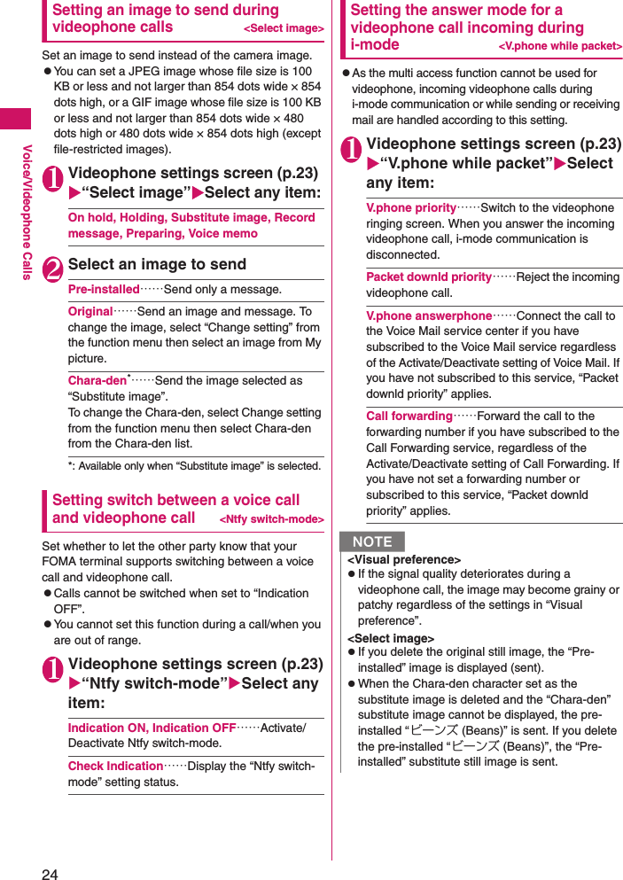 24Voice/Videophone CallsSetting an image to send during videophone calls&lt;Select image&gt;Set an image to send instead of the camera image.zYou can set a JPEG image whose file size is 100 KB or less and not larger than 854 dots wide × 854 dots high, or a GIF image whose file size is 100 KB or less and not larger than 854 dots wide × 480 dots high or 480 dots wide × 854 dots high (except file-restricted images).1Videophone settings screen (p.23)X“Select image”XSelect any item:On hold, Holding, Substitute image, Record message, Preparing, Voice memo2Select an image to sendPre-installed……Send only a message.Original……Send an image and message. To change the image, select “Change setting” from the function menu then select an image from My picture.Chara-den*……Send the image selected as “Substitute image”. To change the Chara-den, select Change setting from the function menu then select Chara-den from the Chara-den list.*: Available only when “Substitute image” is selected.Setting switch between a voice call and videophone call&lt;Ntfy switch-mode&gt;Set whether to let the other party know that your FOMA terminal supports switching between a voice call and videophone call.zCalls cannot be switched when set to “Indication OFF”.zYou cannot set this function during a call/when you are out of range.1Videophone settings screen (p.23)X“Ntfy switch-mode”XSelect any item:Indication ON, Indication OFF……Activate/Deactivate Ntfy switch-mode.Check Indication……Display the “Ntfy switch-mode” setting status.Setting the answer mode for a videophone call incoming during i-mode&lt;V.phone while packet&gt;zAs the multi access function cannot be used for videophone, incoming videophone calls during i-mode communication or while sending or receiving mail are handled according to this setting.1Videophone settings screen (p.23)X“V.phone while packet”XSelect any item:V.phone priority……Switch to the videophone ringing screen. When you answer the incoming videophone call, i-mode communication is disconnected.Packet downld priority……Reject the incoming videophone call.V.phone answerphone……Connect the call to the Voice Mail service center if you have subscribed to the Voice Mail service regardless of the Activate/Deactivate setting of Voice Mail. If you have not subscribed to this service, “Packet downld priority” applies.Call forwarding……Forward the call to the forwarding number if you have subscribed to the Call Forwarding service, regardless of the Activate/Deactivate setting of Call Forwarding. If you have not set a forwarding number or subscribed to this service, “Packet downld priority” applies.N&lt;Visual preference&gt;zIf the signal quality deteriorates during a videophone call, the image may become grainy or patchy regardless of the settings in “Visual preference”.&lt;Select image&gt;zIf you delete the original still image, the “Pre-installed” image is displayed (sent).zWhen the Chara-den character set as the substitute image is deleted and the “Chara-den” substitute image cannot be displayed, the pre-installed “ビーンズ (Beans)” is sent. If you delete the pre-installed “ビーンズ (Beans)”, the “Pre-installed” substitute still image is sent.