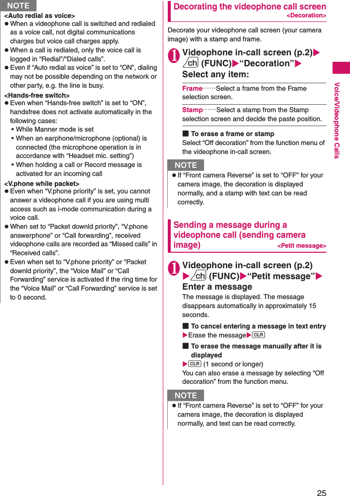 25Voice/Videophone CallsDecorating the videophone call screen&lt;Decoration&gt;Decorate your videophone call screen (your camera image) with a stamp and frame.1Videophone in-call screen (p.2)Xu (FUNC)X“Decoration”XSelect any item:Frame……Select a frame from the Frame selection screen.Stamp……Select a stamp from the Stamp selection screen and decide the paste position.■To erase a frame or stampSelect “Off decoration” from the function menu of the videophone in-call screen.Sending a message during a videophone call (sending camera image)&lt;Petit message&gt;1Videophone in-call screen (p.2)Xu (FUNC)X“Petit message”XEnter a messageThe message is displayed. The message disappears automatically in approximately 15 seconds.■To cancel entering a message in text entryXErase the messageXt ■To erase the message manually after it is displayedXt (1 second or longer)You can also erase a message by selecting “Off decoration” from the function menu.&lt;Auto redial as voice&gt;zWhen a videophone call is switched and redialed as a voice call, not digital communications charges but voice call charges apply.zWhen a call is redialed, only the voice call is logged in “Redial”/“Dialed calls”.zEven if “Auto redial as voice” is set to “ON”, dialing may not be possible depending on the network or other party, e.g. the line is busy.&lt;Hands-free switch&gt;zEven when “Hands-free switch” is set to “ON”, handsfree does not activate automatically in the following cases:• While Manner mode is set• When an earphone/microphone (optional) is connected (the microphone operation is in accordance with “Headset mic. setting”)• When holding a call or Record message is activated for an incoming call&lt;V.phone while packet&gt;zEven when “V.phone priority” is set, you cannot answer a videophone call if you are using multi access such as i-mode communication during a voice call.zWhen set to “Packet downld priority”, “V.phone answerphone” or “Call forwarding”, received videophone calls are recorded as “Missed calls” in “Received calls”.zEven when set to “V.phone priority” or “Packet downld priority”, the “Voice Mail” or “Call Forwarding” service is activated if the ring time for the “Voice Mail” or “Call Forwarding” service is set to 0 second.NNzIf “Front camera Reverse” is set to “OFF” for your camera image, the decoration is displayed normally, and a stamp with text can be read correctly.NzIf “Front camera Reverse” is set to “OFF” for your camera image, the decoration is displayed normally, and text can be read correctly.