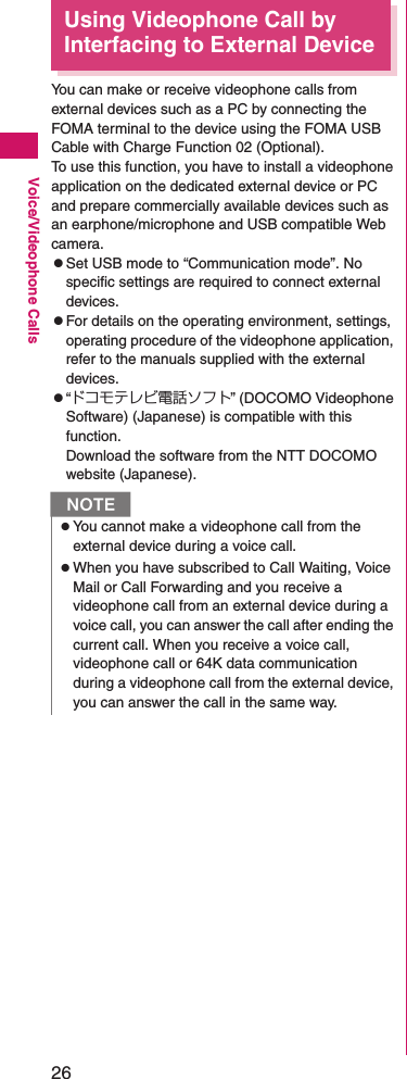 26Voice/Videophone CallsUsing Videophone Call by Interfacing to External DeviceYou can make or receive videophone calls from external devices such as a PC by connecting the FOMA terminal to the device using the FOMA USB Cable with Charge Function 02 (Optional).To use this function, you have to install a videophone application on the dedicated external device or PC and prepare commercially available devices such as an earphone/microphone and USB compatible Web camera.zSet USB mode to “Communication mode”. No specific settings are required to connect external devices.zFor details on the operating environment, settings, operating procedure of the videophone application, refer to the manuals supplied with the external devices.z“ドコモテレビ電話ソフト” (DOCOMO Videophone Software) (Japanese) is compatible with this function.Download the software from the NTT DOCOMO website (Japanese).NzYou cannot make a videophone call from the external device during a voice call.zWhen you have subscribed to Call Waiting, Voice Mail or Call Forwarding and you receive a videophone call from an external device during a voice call, you can answer the call after ending the current call. When you receive a voice call, videophone call or 64K data communication during a videophone call from the external device, you can answer the call in the same way.