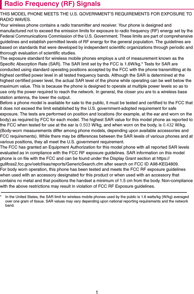 1Radio Frequency (RF) SignalsTHIS MODEL PHONE MEETS THE U.S. GOVERNMENT’S REQUIREMENTS FOR EXPOSURE TO RADIO WAVES.Your wireless phone contains a radio transmitter and receiver. Your phone is designed and manufactured not to exceed the emission limits for exposure to radio frequency (RF) energy set by the Federal Communications Commission of the U.S. Government. These limits are part of comprehensive guidelines and establish permitted levels of RF energy for the general population. The guidelines are based on standards that were developed by independent scientific organizations through periodic and thorough evaluation of scientific studies.The exposure standard for wireless mobile phones employs a unit of measurement known as the Specific Absorption Rate (SAR). The SAR limit set by the FCC is 1.6W/kg.* Tests for SAR are conducted using standard operating positions accepted by the FCC with the phone transmitting at its highest certified power level in all tested frequency bands. Although the SAR is determined at the highest certified power level, the actual SAR level of the phone while operating can be well below the maximum value. This is because the phone is designed to operate at multiple power levels so as to use only the power required to reach the network. In general, the closer you are to a wireless base station antenna, the lower the output.Before a phone model is available for sale to the public, it must be tested and certified to the FCC that it does not exceed the limit established by the U.S. government-adopted requirement for safe exposure. The tests are performed on position and locations (for example, at the ear and worn on the body) as required by FCC for each model. The highest SAR value for this model phone as reported to the FCC when tested for use at the ear is 0.503 W/kg, and when worn on the body, is 0.432 W/kg. (Body-worn measurements differ among phone models, depending upon available accessories and FCC requirements). While there may be differences between the SAR levels of various phones and at various positions, they all meet the U.S. government requirement.The FCC has granted an Equipment Authorization for this model phone with all reported SAR levels evaluated as in compliance with the FCC RF exposure guidelines. SAR information on this model phone is on file with the FCC and can be found under the Display Grant section at https://gullfoss2.fcc.gov/oetcf/eas/reports/GenericSearch.cfm after search on FCC ID A98-KEG4809.For body worn operation, this phone has been tested and meets the FCC RF exposure guidelines when used with an accessory designated for this product or when used with an accessory that contains no metal and that positions the handset a minimum of 1.5 cm from the body. Non-compliance with the above restrictions may result in violation of FCC RF Exposure guidelines.* In the United States, the SAR limit for wireless mobile phones used by the public is 1.6 watts/kg (W/kg) averaged over one gram of tissue. SAR values may vary depending upon national reporting requirements and the network band.