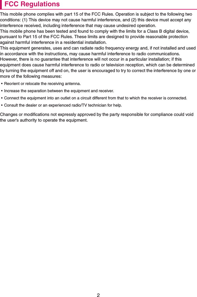 2FCC RegulationsThis mobile phone complies with part 15 of the FCC Rules. Operation is subject to the following two conditions: (1) This device may not cause harmful interference, and (2) this device must accept any interference received, including interference that may cause undesired operation.This mobile phone has been tested and found to comply with the limits for a Class B digital device, pursuant to Part 15 of the FCC Rules. These limits are designed to provide reasonable protection against harmful interference in a residential installation.This equipment generates, uses and can radiate radio frequency energy and, if not installed and used in accordance with the instructions, may cause harmful interference to radio communications. However, there is no guarantee that interference will not occur in a particular installation; if this equipment does cause harmful interference to radio or television reception, which can be determined by turning the equipment off and on, the user is encouraged to try to correct the interference by one or more of the following measures:• Reorient or relocate the receiving antenna.• Increase the separation between the equipment and receiver.• Connect the equipment into an outlet on a circuit different from that to which the receiver is connected.• Consult the dealer or an experienced radio/TV technician for help.Changes or modifications not expressly approved by the party responsible for compliance could void the user’s authority to operate the equipment.