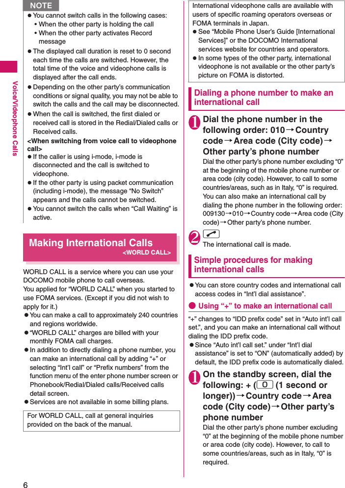 6Voice/Videophone CallsMaking International Calls&lt;WORLD CALL&gt;WORLD CALL is a service where you can use your DOCOMO mobile phone to call overseas.You applied for “WORLD CALL” when you started to use FOMA services. (Except if you did not wish to apply for it.)zYou can make a call to approximately 240 countries and regions worldwide.z“WORLD CALL” charges are billed with your monthly FOMA call charges.zIn addition to directly dialing a phone number, you can make an international call by adding “+” or selecting “Int’l call” or “Prefix numbers” from the function menu of the enter phone number screen or Phonebook/Redial/Dialed calls/Received calls detail screen.zServices are not available in some billing plans.Dialing a phone number to make an international call1Dial the phone number in the following order: 010→Country code→Area code (City code)→Other party’s phone numberDial the other party’s phone number excluding “0” at the beginning of the mobile phone number or area code (city code). However, to call to some countries/areas, such as in Italy, “0” is required.You can also make an international call by dialing the phone number in the following order: 009130→010→Country code→Area code (City code)→Other party’s phone number.2r The international call is made.Simple procedures for making international callszYou can store country codes and international call access codes in “Int’l dial assistance”.●Using “+” to make an international call“+” changes to “IDD prefix code” set in “Auto int’l call set.”, and you can make an international call without dialing the IDD prefix code.zSince “Auto int’l call set.” under “Int’l dial assistance” is set to “ON” (automatically added) by default, the IDD prefix code is automatically dialed.1On the standby screen, dial the following: + (0 (1 second or longer)) →Country code→Area code (City code)→Other party’s phone numberDial the other party’s phone number excluding “0” at the beginning of the mobile phone number or area code (city code). However, to call to some countries/areas, such as in Italy, “0” is required.zYou cannot switch calls in the following cases:• When the other party is holding the call• When the other party activates Record messagezThe displayed call duration is reset to 0 second each time the calls are switched. However, the total time of the voice and videophone calls is displayed after the call ends.zDepending on the other party’s communication conditions or signal quality, you may not be able to switch the calls and the call may be disconnected.zWhen the call is switched, the first dialed or received call is stored in the Redial/Dialed calls or Received calls.&lt;When switching from voice call to videophone call&gt;zIf the caller is using i-mode, i-mode is disconnected and the call is switched to videophone.zIf the other party is using packet communication (including i-mode), the message “No Switch” appears and the calls cannot be switched.zYou cannot switch the calls when “Call Waiting” is active.For WORLD CALL, call at general inquiries provided on the back of the manual.NInternational videophone calls are available with users of specific roaming operators overseas or FOMA terminals in Japan.zSee “Mobile Phone User’s Guide [International Services]” or the DOCOMO International services website for countries and operators.zIn some types of the other party, international videophone is not available or the other party’s picture on FOMA is distorted.