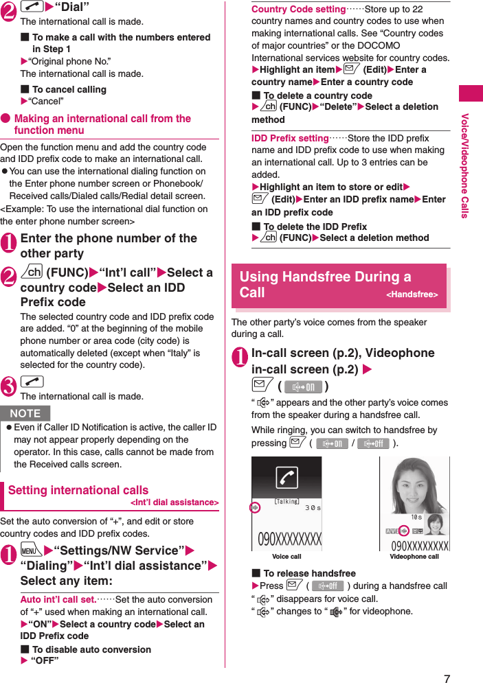 7Voice/Videophone Calls2rX“Dial”The international call is made.■To make a call with the numbers entered in Step 1X“Original phone No.”The international call is made.■To cancel callingX“Cancel”●Making an international call from the function menuOpen the function menu and add the country code and IDD prefix code to make an international call.zYou can use the international dialing function on the Enter phone number screen or Phonebook/Received calls/Dialed calls/Redial detail screen.&lt;Example: To use the international dial function on the enter phone number screen&gt;1Enter the phone number of the other party2u (FUNC)X“Int’l call”XSelect a country codeXSelect an IDD Prefix codeThe selected country code and IDD prefix code are added. “0” at the beginning of the mobile phone number or area code (city code) is automatically deleted (except when “Italy” is selected for the country code).3r The international call is made.Setting international calls&lt;Int’l dial assistance&gt;Set the auto conversion of “+”, and edit or store country codes and IDD prefix codes.1iX“Settings/NW Service”X“Dialing”X“Int’l dial assistance”XSelect any item:Auto int’l call set.……Set the auto conversion of “+” used when making an international call.X“ON”XSelect a country codeXSelect an IDD Prefix code■To disable auto conversionX “OFF”Country Code setting……Store up to 22 country names and country codes to use when making international calls. See “Country codes of major countries” or the DOCOMO International services website for country codes.XHighlight an itemXo (Edit)XEnter a country nameXEnter a country code■To delete a country codeXu (FUNC)X“Delete”XSelect a deletion methodIDD Prefix setting……Store the IDD prefix name and IDD prefix code to use when making an international call. Up to 3 entries can be added.XHighlight an item to store or editXo (Edit)XEnter an IDD prefix nameXEnter an IDD prefix code■To delete the IDD PrefixXu (FUNC)XSelect a deletion methodUsing Handsfree During a Call&lt;Handsfree&gt;The other party’s voice comes from the speaker during a call.1In-call screen (p.2), Videophone in-call screen (p.2) Xo ()“ ” appears and the other party’s voice comes from the speaker during a handsfree call.While ringing, you can switch to handsfree by pressing o (/).■To release handsfreeXPress o ( ) during a handsfree call“ ” disappears for voice call. “ ” changes to “ ” for videophone.NzEven if Caller ID Notification is active, the caller ID may not appear properly depending on the operator. In this case, calls cannot be made from the Received calls screen.Voice call Videophone call