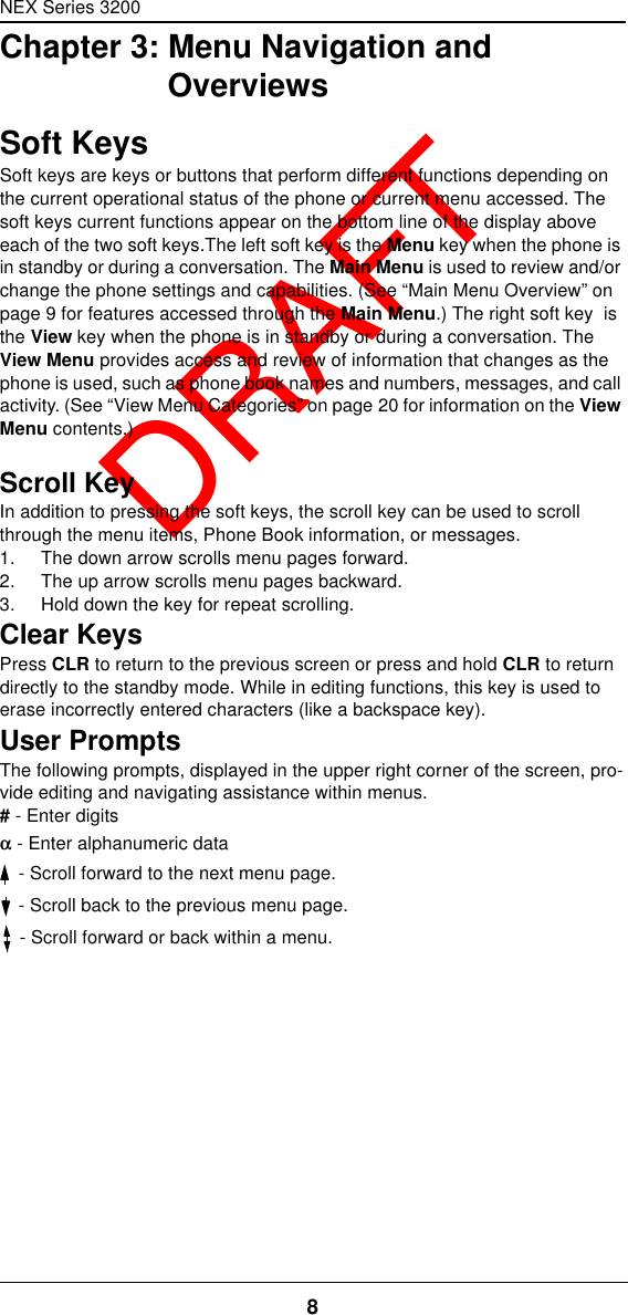 NEX Series 32008  DRAFTChapter 3: Menu Navigation and OverviewsSoft KeysSoft keys are keys or buttons that perform different functions depending on the current operational status of the phone or current menu accessed. The soft keys current functions appear on the bottom line of the display above each of the two soft keys.The left soft key is the Menu key when the phone is in standby or during a conversation. The Main Menu is used to review and/or change the phone settings and capabilities. (See “Main Menu Overview” on page9 for features accessed through the Main Menu.) The right soft key  is the View key when the phone is in standby or during a conversation. The View Menu provides access and review of information that changes as the phone is used, such as phone book names and numbers, messages, and call activity. (See “View Menu Categories” on page20 for information on the View Menu contents.)Scroll KeyIn addition to pressing the soft keys, the scroll key can be used to scroll through the menu items, Phone Book information, or messages.1. The down arrow scrolls menu pages forward.2. The up arrow scrolls menu pages backward.3. Hold down the key for repeat scrolling.Clear KeysPress CLR to return to the previous screen or press and hold CLR to return directly to the standby mode. While in editing functions, this key is used to erase incorrectly entered characters (like a backspace key).User PromptsThe following prompts, displayed in the upper right corner of the screen, pro-vide editing and navigating assistance within menus.# - Enter digitsαα - Enter alphanumeric data - Scroll forward to the next menu page. - Scroll back to the previous menu page. - Scroll forward or back within a menu.