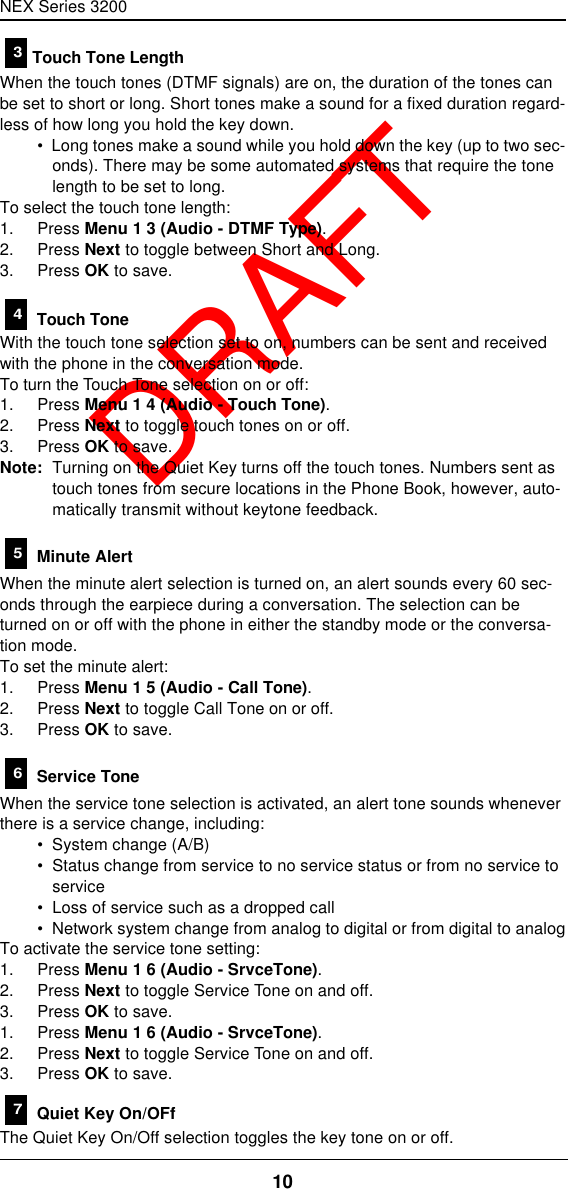 NEX Series 320010  DRAFTTouch Tone LengthWhen the touch tones (DTMF signals) are on, the duration of the tones can be set to short or long. Short tones make a sound for a fixed duration regard-less of how long you hold the key down.•  Long tones make a sound while you hold down the key (up to two sec-onds). There may be some automated systems that require the tone length to be set to long.To select the touch tone length:1. Press Menu 1 3 (Audio - DTMF Type).2. Press Next to toggle between Short and Long.3. Press OK to save. Touch ToneWith the touch tone selection set to on, numbers can be sent and received with the phone in the conversation mode.To turn the Touch Tone selection on or off:1. Press Menu 1 4 (Audio - Touch Tone).2. Press Next to toggle touch tones on or off.3. Press OK to save.Note: Turning on the Quiet Key turns off the touch tones. Numbers sent as touch tones from secure locations in the Phone Book, however, auto-matically transmit without keytone feedback. Minute AlertWhen the minute alert selection is turned on, an alert sounds every 60 sec-onds through the earpiece during a conversation. The selection can be turned on or off with the phone in either the standby mode or the conversa-tion mode.To set the minute alert:1. Press Menu 1 5 (Audio - Call Tone).2. Press Next to toggle Call Tone on or off.3. Press OK to save. Service ToneWhen the service tone selection is activated, an alert tone sounds whenever there is a service change, including:•  System change (A/B)•  Status change from service to no service status or from no service to service•  Loss of service such as a dropped call•  Network system change from analog to digital or from digital to analogTo activate the service tone setting:1. Press Menu 1 6 (Audio - SrvceTone).2. Press Next to toggle Service Tone on and off.3. Press OK to save.1. Press Menu 1 6 (Audio - SrvceTone).2. Press Next to toggle Service Tone on and off.3. Press OK to save. Quiet Key On/OFfThe Quiet Key On/Off selection toggles the key tone on or off.34567