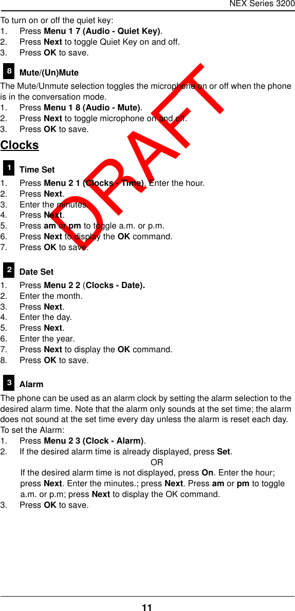 NEX Series 320011  DRAFTTo turn on or off the quiet key:1. Press Menu 1 7 (Audio - Quiet Key).2. Press Next to toggle Quiet Key on and off.3. Press OK to save. Mute/(Un)MuteThe Mute/Unmute selection toggles the microphone on or off when the phone is in the conversation mode.1. Press Menu 1 8 (Audio - Mute).2. Press Next to toggle microphone on and off.3. Press OK to save.Clocks Time Set1. Press Menu 2 1 (Clocks - Time). Enter the hour.2. Press Next.3. Enter the minutes.4. Press Next.5. Press am or pm to toggle a.m. or p.m.6. Press Next to display the OK command.7. Press OK to save. Date Set1. Press Menu 2 2 (Clocks - Date).2. Enter the month.3. Press Next.4. Enter the day.5. Press Next.6. Enter the year.7. Press Next to display the OK command.8. Press OK to save. AlarmThe phone can be used as an alarm clock by setting the alarm selection to the desired alarm time. Note that the alarm only sounds at the set time; the alarm does not sound at the set time every day unless the alarm is reset each day. To set the Alarm:1. Press Menu 2 3 (Clock - Alarm).2. If the desired alarm time is already displayed, press Set.ORIf the desired alarm time is not displayed, press On. Enter the hour; press Next. Enter the minutes.; press Next. Press am or pm to toggle a.m. or p.m; press Next to display the OK command.3. Press OK to save.8123