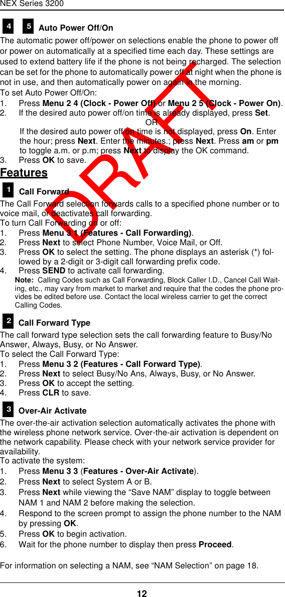 NEX Series 320012  DRAFT   Auto Power Off/OnThe automatic power off/power on selections enable the phone to power off or power on automatically at a specified time each day. These settings are used to extend battery life if the phone is not being recharged. The selection can be set for the phone to automatically power off at night when the phone is not in use, and then automatically power on again in the morning.To set Auto Power Off/On:1. Press Menu 2 4 (Clock - Power Off) or Menu 2 5 (Clock - Power On).2. If the desired auto power off/on time is already displayed, press Set.ORIf the desired auto power off/on time is not displayed, press On. Enter the hour; press Next. Enter the minutes.; press Next. Press am or pm to toggle a.m. or p.m; press Next to display the OK command.3. Press OK to save.Features Call ForwardThe Call Forward selection forwards calls to a specified phone number or to voice mail, or deactivates call forwarding.To turn Call Forwarding on or off:1. Press Menu 3 1 (Features - Call Forwarding).2. Press Next to select Phone Number, Voice Mail, or Off.3. Press OK to select the setting. The phone displays an asterisk (*) fol-lowed by a 2-digit or 3-digit call forwarding prefix code.4. Press SEND to activate call forwarding.Note:  Calling Codes such as Call Forwarding, Block Caller I.D., Cancel Call Wait-ing, etc., may vary from market to market and require that the codes the phone pro-vides be edited before use. Contact the local wireless carrier to get the correct Calling Codes. Call Forward TypeThe call forward type selection sets the call forwarding feature to Busy/No Answer, Always, Busy, or No Answer.To select the Call Forward Type:1. Press Menu 3 2 (Features - Call Forward Type).2. Press Next to select Busy/No Ans, Always, Busy, or No Answer.3. Press OK to accept the setting.4. Press CLR to save. Over-Air ActivateThe over-the-air activation selection automatically activates the phone with the wireless phone network service. Over-the-air activation is dependent on the network capability. Please check with your network service provider for availability.To activate the system:1. Press Menu 3 3 (Features - Over-Air Activate).2. Press Next to select System A or B.3. Press Next while viewing the “Save NAM” display to toggle between NAM 1 and NAM 2 before making the selection.4. Respond to the screen prompt to assign the phone number to the NAM by pressing OK.5. Press OK to begin activation.6. Wait for the phone number to display then press Proceed.For information on selecting a NAM, see “NAM Selection” on page18.4 5123