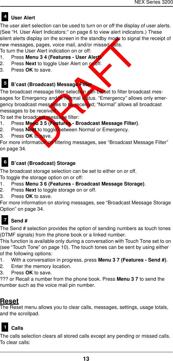 NEX Series 320013  DRAFT User AlertThe user alert selection can be used to turn on or off the display of user alerts. (See “H. User Alert Indicators:” on page6 to view alert indicators.) These silent alerts display on the screen in the standby mode to signal the receipt of new messages, pages, voice mail, and/or missed calls.To turn the User Alert indication on or off:1. Press Menu 3 4 (Features - User Alert).2. Press Next to toggle User Alert on or off.3. Press OK to save. B’cast (Broadcast) Message FilterThe broadcast message filter selection can be set to filter broadcast mes-sages for Emergency and/or Normal status. “Emergency” allows only emer-gency broadcast messages to be received; “Normal” allows all broadcast messages to be received.To set the broadcast message filter:1. Press Menu 3 5 (Features - Broadcast Message Filter).2. Press Next to toggle between Normal or Emergency.3. Press OK to save.For more information on filtering messages, see “Broadcast Message Filter” on page34. B’cast (Broadcast) StorageThe broadcast storage selection can be set to either on or off.To toggle the storage option on or off:1. Press Menu 3 6 (Features - Broadcast Message Storage).2. Press Next to toggle storage on or off.3. Press OK to save.For more information on storing messages, see “Broadcast Message Storage Option” on page34. Send #The Send # selection provides the option of sending numbers as touch tones (DTMF signals) from the phone book or a linked number.This function is available only during a conversation with Touch Tone set to on (see “Touch Tone” on page10). The touch tones can be sent by using either of the following options:1. With a conversation in progress, press Menu 3 7 (Features - Send #).2. Enter the memory location.3. Press OK to save.??? or Recall a number from the phone book. Press Menu 3 7 to send the number such as the voice mail pin number.ResetThe Reset menu allows you to clear calls, messages, settings, usage totals, and the scrollpad. CallsThe calls selection clears all stored calls except any pending or missed calls.To clear calls:45671