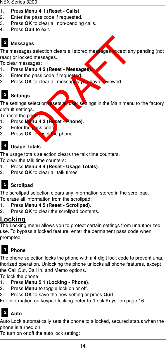 NEX Series 320014  DRAFT1. Press Menu 4 1 (Reset - Calls).2. Enter the pass code if requested.3. Press OK to clear all non-pending calls.4. Press Quit to exit. MessagesThe messages selection clears all stored messages except any pending (not read) or locked messages.To clear messages:1. Press Menu 4 2 (Reset - Messages).2. Enter the pass code if requested.3. Press OK to clear all messages you have reviewed. SettingsThe settings selection resets all user settings in the Main menu to the factory default settings.To reset the phone:1. Press Menu 4 3 (Reset - Phone).2. Enter the pass code.3. Press OK to reset the phone. Usage TotalsThe usage totals selection clears the talk time counters.To clear the talk time counters:1. Press Menu 4 4 (Reset - Usage Totals).2. Press OK to clear all talk times. ScrollpadThe scrollpad selection clears any information stored in the scrollpad.To erase all information from the scrollpad:1. Press Menu 4 5 (Reset - Scrollpad).2. Press OK to clear the scrollpad contents.LockingThe Locking menu allows you to protect certain settings from unauthorized use. To bypass a locked feature, enter the permanent pass code when prompted. PhoneThe phone selection locks the phone with a 4-digit lock code to prevent unau-thorized operation. Unlocking the phone unlocks all phone features, except the Call Out, Call In, and Memo options.To lock the phone:1. Press Menu 5 1 (Locking - Phone).2. Press Menu to toggle lock on or off.3. Press OK to save the new setting or press Quit.For information on keypad locking, refer to “Lock Keys” on page16. AutoAuto Lock automatically sets the phone to a locked, secured status when the phone is turned on.To turn on or off the auto lock setting:234512