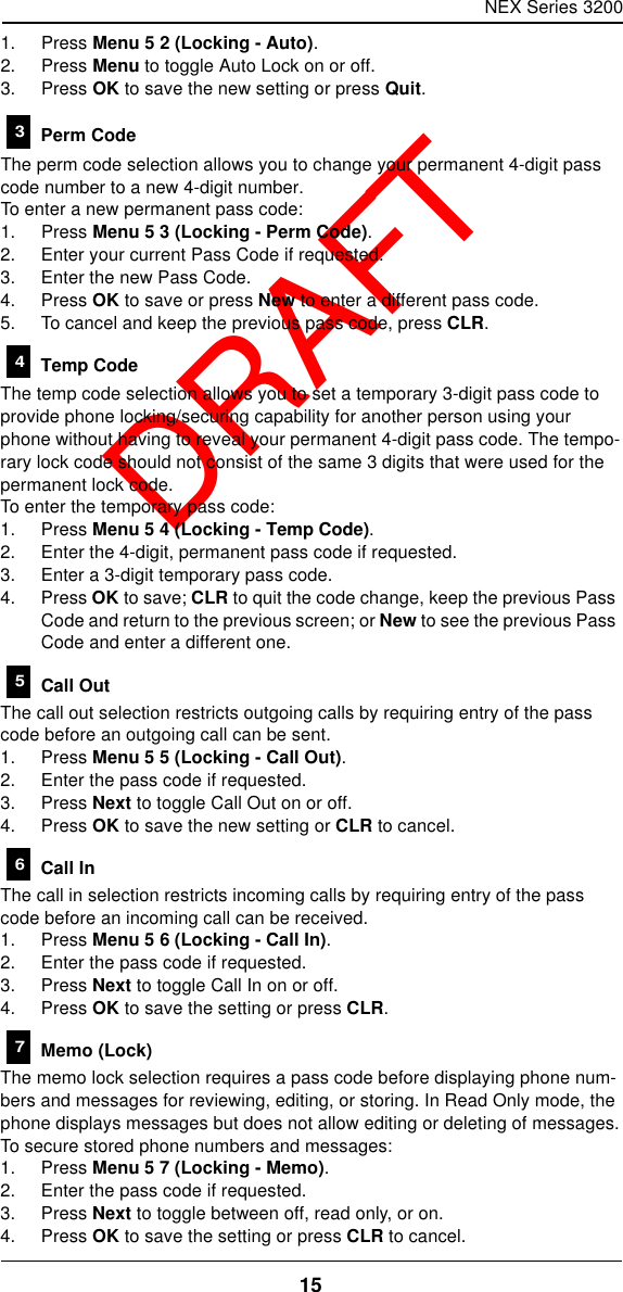 NEX Series 320015  DRAFT1. Press Menu 5 2 (Locking - Auto).2. Press Menu to toggle Auto Lock on or off.3. Press OK to save the new setting or press Quit. Perm CodeThe perm code selection allows you to change your permanent 4-digit pass code number to a new 4-digit number.To enter a new permanent pass code:1. Press Menu 5 3 (Locking - Perm Code).2. Enter your current Pass Code if requested.3. Enter the new Pass Code.4. Press OK to save or press New to enter a different pass code.5. To cancel and keep the previous pass code, press CLR. Temp CodeThe temp code selection allows you to set a temporary 3-digit pass code to provide phone locking/securing capability for another person using your phone without having to reveal your permanent 4-digit pass code. The tempo-rary lock code should not consist of the same 3 digits that were used for the permanent lock code.To enter the temporary pass code:1. Press Menu 5 4 (Locking - Temp Code).2. Enter the 4-digit, permanent pass code if requested.3. Enter a 3-digit temporary pass code.4. Press OK to save; CLR to quit the code change, keep the previous Pass Code and return to the previous screen; or New to see the previous Pass Code and enter a different one. Call OutThe call out selection restricts outgoing calls by requiring entry of the pass code before an outgoing call can be sent.1. Press Menu 5 5 (Locking - Call Out).2. Enter the pass code if requested.3. Press Next to toggle Call Out on or off.4. Press OK to save the new setting or CLR to cancel. Call InThe call in selection restricts incoming calls by requiring entry of the pass code before an incoming call can be received.1. Press Menu 5 6 (Locking - Call In).2. Enter the pass code if requested.3. Press Next to toggle Call In on or off.4. Press OK to save the setting or press CLR. Memo (Lock)The memo lock selection requires a pass code before displaying phone num-bers and messages for reviewing, editing, or storing. In Read Only mode, the phone displays messages but does not allow editing or deleting of messages.To secure stored phone numbers and messages:1. Press Menu 5 7 (Locking - Memo).2. Enter the pass code if requested.3. Press Next to toggle between off, read only, or on.4. Press OK to save the setting or press CLR to cancel.34567