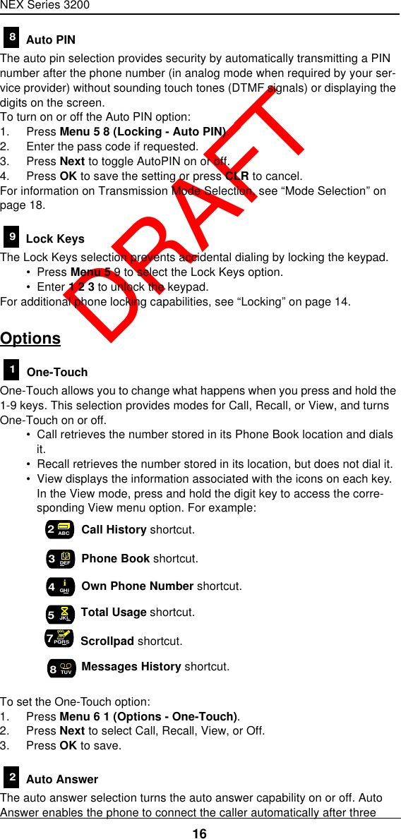 NEX Series 320016  DRAFT Auto PINThe auto pin selection provides security by automatically transmitting a PIN number after the phone number (in analog mode when required by your ser-vice provider) without sounding touch tones (DTMF signals) or displaying the digits on the screen.To turn on or off the Auto PIN option:1. Press Menu 5 8 (Locking - Auto PIN).2. Enter the pass code if requested.3. Press Next to toggle AutoPIN on or off.4. Press OK to save the setting or press CLR to cancel.For information on Transmission Mode Selection, see “Mode Selection” on page18. Lock KeysThe Lock Keys selection prevents accidental dialing by locking the keypad.•  Press Menu 5 9 to select the Lock Keys option.•  Enter 1 2 3 to unlock the keypad.For additional phone locking capabilities, see “Locking” on page14.Options One-TouchOne-Touch allows you to change what happens when you press and hold the 1-9 keys. This selection provides modes for Call, Recall, or View, and turns One-Touch on or off.•  Call retrieves the number stored in its Phone Book location and dials it.•  Recall retrieves the number stored in its location, but does not dial it.•  View displays the information associated with the icons on each key. In the View mode, press and hold the digit key to access the corre-sponding View menu option. For example: Call History shortcut. Phone Book shortcut. Own Phone Number shortcut. Total Usage shortcut. Scrollpad shortcut. Messages History shortcut. To set the One-Touch option:1. Press Menu 6 1 (Options - One-Touch).2. Press Next to select Call, Recall, View, or Off.3. Press OK to save. Auto AnswerThe auto answer selection turns the auto answer capability on or off. Auto Answer enables the phone to connect the caller automatically after three 891ABC2DEF3GHI4i5JKL7PQRS8TUV2