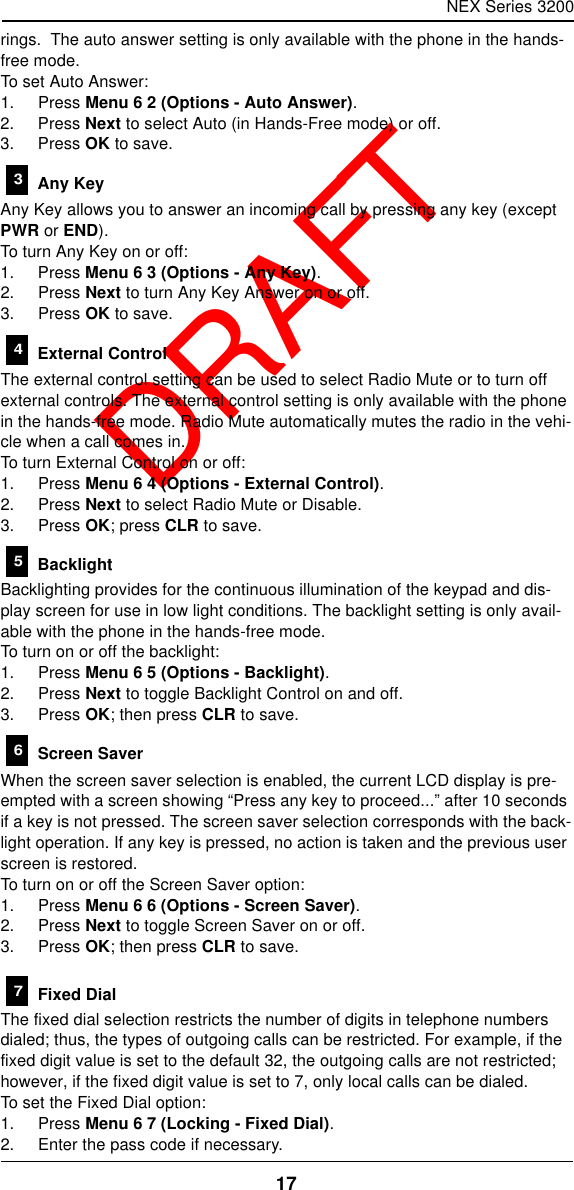 NEX Series 320017  DRAFTrings.  The auto answer setting is only available with the phone in the hands-free mode.To set Auto Answer:1. Press Menu 6 2 (Options - Auto Answer).2. Press Next to select Auto (in Hands-Free mode) or off.3. Press OK to save. Any KeyAny Key allows you to answer an incoming call by pressing any key (except PWR or END).To turn Any Key on or off:1. Press Menu 6 3 (Options - Any Key).2. Press Next to turn Any Key Answer on or off.3. Press OK to save. External ControlThe external control setting can be used to select Radio Mute or to turn off external controls. The external control setting is only available with the phone in the hands-free mode. Radio Mute automatically mutes the radio in the vehi-cle when a call comes in.To turn External Control on or off:1. Press Menu 6 4 (Options - External Control).2. Press Next to select Radio Mute or Disable.3. Press OK; press CLR to save. BacklightBacklighting provides for the continuous illumination of the keypad and dis-play screen for use in low light conditions. The backlight setting is only avail-able with the phone in the hands-free mode.To turn on or off the backlight:1. Press Menu 6 5 (Options - Backlight).2. Press Next to toggle Backlight Control on and off.3. Press OK; then press CLR to save. Screen SaverWhen the screen saver selection is enabled, the current LCD display is pre-empted with a screen showing “Press any key to proceed...” after 10 seconds if a key is not pressed. The screen saver selection corresponds with the back-light operation. If any key is pressed, no action is taken and the previous user screen is restored.To turn on or off the Screen Saver option:1. Press Menu 6 6 (Options - Screen Saver).2. Press Next to toggle Screen Saver on or off.3. Press OK; then press CLR to save. Fixed DialThe fixed dial selection restricts the number of digits in telephone numbers dialed; thus, the types of outgoing calls can be restricted. For example, if the fixed digit value is set to the default 32, the outgoing calls are not restricted; however, if the fixed digit value is set to 7, only local calls can be dialed.To set the Fixed Dial option:1. Press Menu 6 7 (Locking - Fixed Dial).2. Enter the pass code if necessary.34567