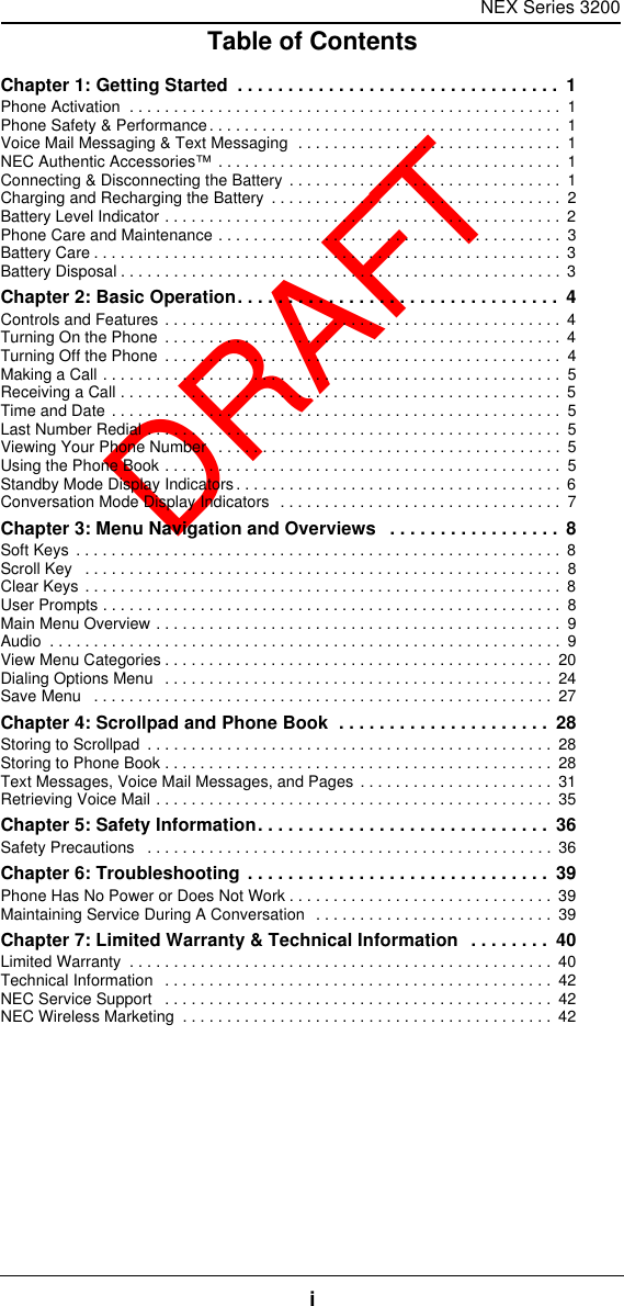 NEX Series 3200iTable of ContentsDRAFTChapter 1: Getting Started  . . . . . . . . . . . . . . . . . . . . . . . . . . . . . . . .  1Phone Activation  . . . . . . . . . . . . . . . . . . . . . . . . . . . . . . . . . . . . . . . . . . . . . . . . .  1Phone Safety &amp; Performance. . . . . . . . . . . . . . . . . . . . . . . . . . . . . . . . . . . . . . . .  1Voice Mail Messaging &amp; Text Messaging  . . . . . . . . . . . . . . . . . . . . . . . . . . . . . .  1NEC Authentic Accessories™ . . . . . . . . . . . . . . . . . . . . . . . . . . . . . . . . . . . . . . .  1Connecting &amp; Disconnecting the Battery . . . . . . . . . . . . . . . . . . . . . . . . . . . . . . .  1Charging and Recharging the Battery  . . . . . . . . . . . . . . . . . . . . . . . . . . . . . . . . .  2Battery Level Indicator . . . . . . . . . . . . . . . . . . . . . . . . . . . . . . . . . . . . . . . . . . . . .  2Phone Care and Maintenance . . . . . . . . . . . . . . . . . . . . . . . . . . . . . . . . . . . . . . .  3Battery Care . . . . . . . . . . . . . . . . . . . . . . . . . . . . . . . . . . . . . . . . . . . . . . . . . . . . .  3Battery Disposal . . . . . . . . . . . . . . . . . . . . . . . . . . . . . . . . . . . . . . . . . . . . . . . . . . 3Chapter 2: Basic Operation. . . . . . . . . . . . . . . . . . . . . . . . . . . . . . . .  4Controls and Features . . . . . . . . . . . . . . . . . . . . . . . . . . . . . . . . . . . . . . . . . . . . .  4Turning On the Phone  . . . . . . . . . . . . . . . . . . . . . . . . . . . . . . . . . . . . . . . . . . . . .  4Turning Off the Phone  . . . . . . . . . . . . . . . . . . . . . . . . . . . . . . . . . . . . . . . . . . . . .  4Making a Call . . . . . . . . . . . . . . . . . . . . . . . . . . . . . . . . . . . . . . . . . . . . . . . . . . . .  5Receiving a Call . . . . . . . . . . . . . . . . . . . . . . . . . . . . . . . . . . . . . . . . . . . . . . . . . .  5Time and Date . . . . . . . . . . . . . . . . . . . . . . . . . . . . . . . . . . . . . . . . . . . . . . . . . . .  5Last Number Redial . . . . . . . . . . . . . . . . . . . . . . . . . . . . . . . . . . . . . . . . . . . . . . .  5Viewing Your Phone Number   . . . . . . . . . . . . . . . . . . . . . . . . . . . . . . . . . . . . . . .  5Using the Phone Book . . . . . . . . . . . . . . . . . . . . . . . . . . . . . . . . . . . . . . . . . . . . .  5Standby Mode Display Indicators. . . . . . . . . . . . . . . . . . . . . . . . . . . . . . . . . . . . .  6Conversation Mode Display Indicators  . . . . . . . . . . . . . . . . . . . . . . . . . . . . . . . .  7Chapter 3: Menu Navigation and Overviews   . . . . . . . . . . . . . . . . .  8Soft Keys  . . . . . . . . . . . . . . . . . . . . . . . . . . . . . . . . . . . . . . . . . . . . . . . . . . . . . . .  8Scroll Key   . . . . . . . . . . . . . . . . . . . . . . . . . . . . . . . . . . . . . . . . . . . . . . . . . . . . . .  8Clear Keys . . . . . . . . . . . . . . . . . . . . . . . . . . . . . . . . . . . . . . . . . . . . . . . . . . . . . .  8User Prompts . . . . . . . . . . . . . . . . . . . . . . . . . . . . . . . . . . . . . . . . . . . . . . . . . . . .  8Main Menu Overview . . . . . . . . . . . . . . . . . . . . . . . . . . . . . . . . . . . . . . . . . . . . . .  9Audio  . . . . . . . . . . . . . . . . . . . . . . . . . . . . . . . . . . . . . . . . . . . . . . . . . . . . . . . . . .  9View Menu Categories . . . . . . . . . . . . . . . . . . . . . . . . . . . . . . . . . . . . . . . . . . . .  20Dialing Options Menu   . . . . . . . . . . . . . . . . . . . . . . . . . . . . . . . . . . . . . . . . . . . .  24Save Menu   . . . . . . . . . . . . . . . . . . . . . . . . . . . . . . . . . . . . . . . . . . . . . . . . . . . .  27Chapter 4: Scrollpad and Phone Book  . . . . . . . . . . . . . . . . . . . . .  28Storing to Scrollpad  . . . . . . . . . . . . . . . . . . . . . . . . . . . . . . . . . . . . . . . . . . . . . .  28Storing to Phone Book . . . . . . . . . . . . . . . . . . . . . . . . . . . . . . . . . . . . . . . . . . . .  28Text Messages, Voice Mail Messages, and Pages . . . . . . . . . . . . . . . . . . . . . .  31Retrieving Voice Mail . . . . . . . . . . . . . . . . . . . . . . . . . . . . . . . . . . . . . . . . . . . . .  35Chapter 5: Safety Information. . . . . . . . . . . . . . . . . . . . . . . . . . . . .  36Safety Precautions   . . . . . . . . . . . . . . . . . . . . . . . . . . . . . . . . . . . . . . . . . . . . . . 36Chapter 6: Troubleshooting . . . . . . . . . . . . . . . . . . . . . . . . . . . . . .  39Phone Has No Power or Does Not Work . . . . . . . . . . . . . . . . . . . . . . . . . . . . . .  39Maintaining Service During A Conversation  . . . . . . . . . . . . . . . . . . . . . . . . . . .  39Chapter 7: Limited Warranty &amp; Technical Information  . . . . . . . .  40Limited Warranty  . . . . . . . . . . . . . . . . . . . . . . . . . . . . . . . . . . . . . . . . . . . . . . . .  40Technical Information   . . . . . . . . . . . . . . . . . . . . . . . . . . . . . . . . . . . . . . . . . . . .  42NEC Service Support   . . . . . . . . . . . . . . . . . . . . . . . . . . . . . . . . . . . . . . . . . . . .  42NEC Wireless Marketing  . . . . . . . . . . . . . . . . . . . . . . . . . . . . . . . . . . . . . . . . . .  42