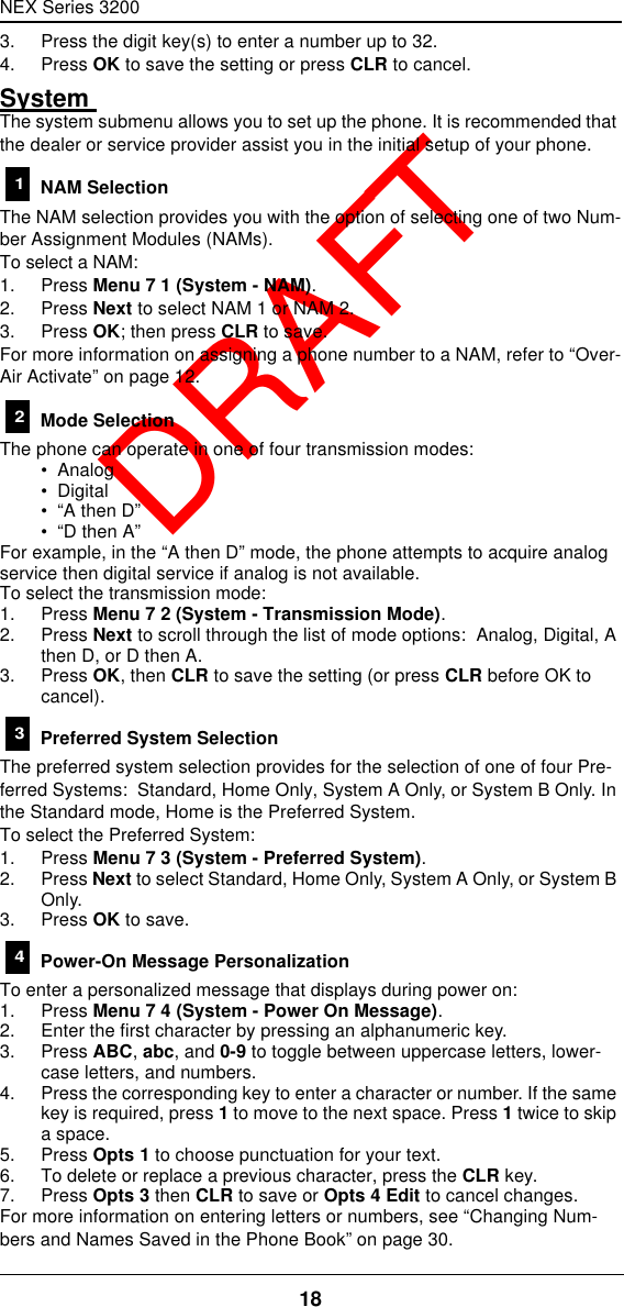 NEX Series 320018  DRAFT3. Press the digit key(s) to enter a number up to 32.4. Press OK to save the setting or press CLR to cancel.System The system submenu allows you to set up the phone. It is recommended that the dealer or service provider assist you in the initial setup of your phone. NAM SelectionThe NAM selection provides you with the option of selecting one of two Num-ber Assignment Modules (NAMs).To select a NAM:1. Press Menu 7 1 (System - NAM).2. Press Next to select NAM 1 or NAM 2.3. Press OK; then press CLR to save.For more information on assigning a phone number to a NAM, refer to “Over-Air Activate” on page12. Mode SelectionThe phone can operate in one of four transmission modes:•  Analog•  Digital•  “A then D”•  “D then A”For example, in the “A then D” mode, the phone attempts to acquire analog service then digital service if analog is not available.To select the transmission mode:1. Press Menu 7 2 (System - Transmission Mode).2. Press Next to scroll through the list of mode options:  Analog, Digital, A then D, or D then A.3. Press OK, then CLR to save the setting (or press CLR before OK to cancel). Preferred System SelectionThe preferred system selection provides for the selection of one of four Pre-ferred Systems:  Standard, Home Only, System A Only, or System B Only. In the Standard mode, Home is the Preferred System.To select the Preferred System:1. Press Menu 7 3 (System - Preferred System).2. Press Next to select Standard, Home Only, System A Only, or System B Only.3. Press OK to save. Power-On Message PersonalizationTo enter a personalized message that displays during power on:1. Press Menu 7 4 (System - Power On Message).2. Enter the first character by pressing an alphanumeric key.3. Press ABC, abc, and 0-9 to toggle between uppercase letters, lower-case letters, and numbers.4. Press the corresponding key to enter a character or number. If the same key is required, press 1 to move to the next space. Press 1 twice to skip a space.5. Press Opts 1 to choose punctuation for your text.6. To delete or replace a previous character, press the CLR key.7. Press Opts 3 then CLR to save or Opts 4 Edit to cancel changes.For more information on entering letters or numbers, see “Changing Num-bers and Names Saved in the Phone Book” on page30.1234